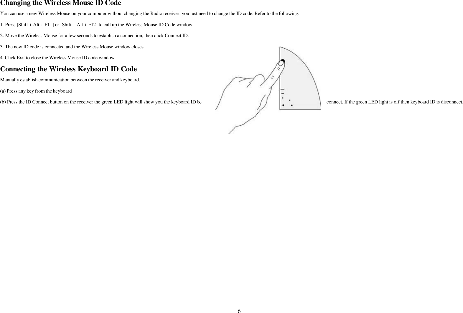 6Changing the Wireless Mouse ID CodeYou can use a new Wireless Mouse on your computer without changing the Radio receiver; you just need to change the ID code. Refer to the following:1. Press [Shift + Alt + F11] or [Shift + Alt + F12] to call up the Wireless Mouse ID Code window.2. Move the Wireless Mouse for a few seconds to establish a connection, then click Connect ID.3. The new ID code is connected and the Wireless Mouse window closes.4. Click Exit to close the Wireless Mouse ID code window.Connecting the Wireless Keyboard ID CodeManually establish communication between the receiver and keyboard.(a) Press any key from the keyboard(b) Press the ID Connect button on the receiver the green LED light will show you the keyboard ID be connect. If the green LED light is off then keyboard ID is disconnect.