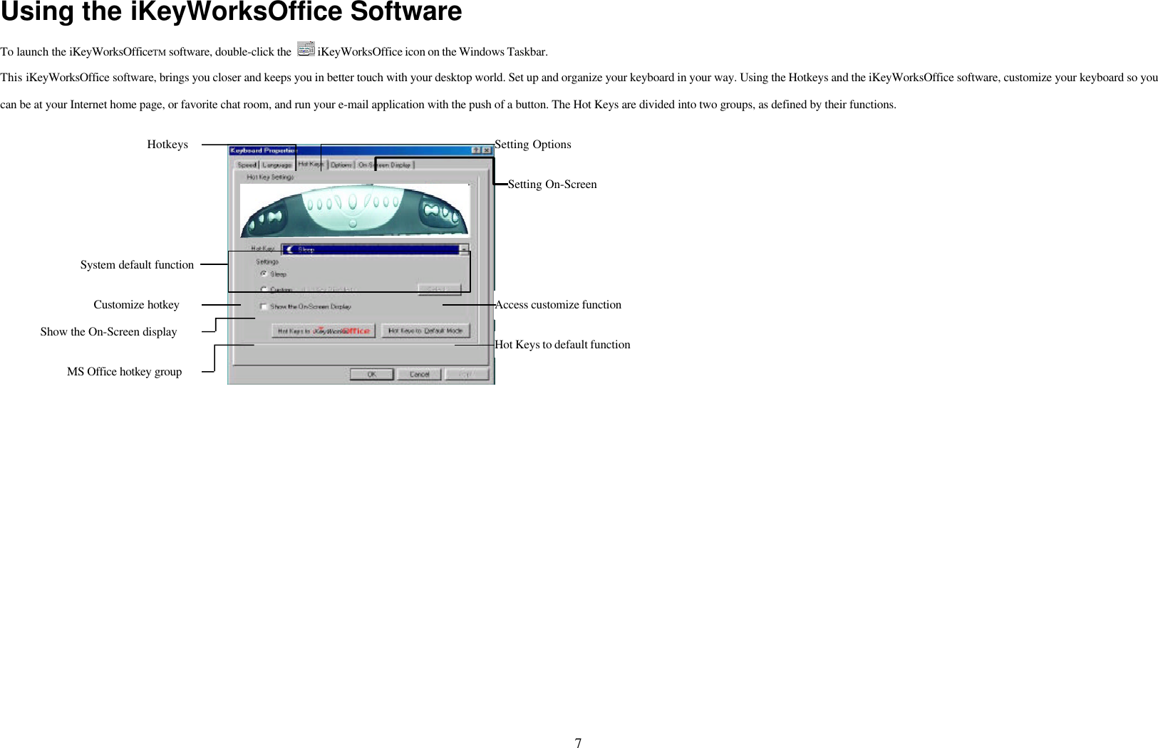 7Using the iKeyWorksOffice SoftwareTo launch the iKeyWorksOfficeTM software, double-click the   iKeyWorksOffice icon on the Windows Taskbar.This iKeyWorksOffice software, brings you closer and keeps you in better touch with your desktop world. Set up and organize your keyboard in your way. Using the Hotkeys and the iKeyWorksOffice software, customize your keyboard so youcan be at your Internet home page, or favorite chat room, and run your e-mail application with the push of a button. The Hot Keys are divided into two groups, as defined by their functions.Access customize functionHotkeys Setting OptionsSetting On-ScreenHot Keys to default functionShow the On-Screen displayCustomize hotkeySystem default functionMS Office hotkey group