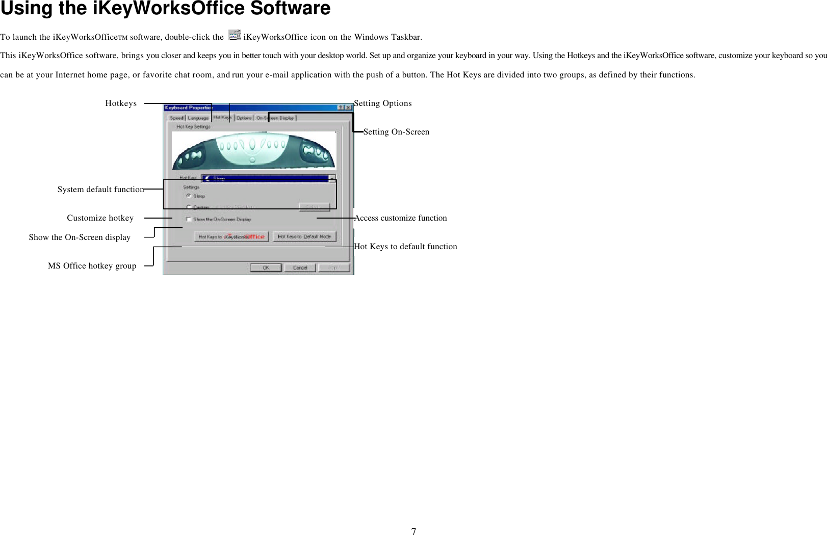  7 Using the iKeyWorksOffice Software To launch the iKeyWorksOfficeTM software, double-click the   iKeyWorksOffice icon on the Windows Taskbar. This iKeyWorksOffice software, brings you closer and keeps you in better touch with your desktop world. Set up and organize your keyboard in your way. Using the Hotkeys and the iKeyWorksOffice software, customize your keyboard so you can be at your Internet home page, or favorite chat room, and run your e-mail application with the push of a button. The Hot Keys are divided into two groups, as defined by their functions. Access customize function Hotkeys Setting Options Setting On-Screen Hot Keys to default functionShow the On-Screen display Customize hotkey System default functionMS Office hotkey group 