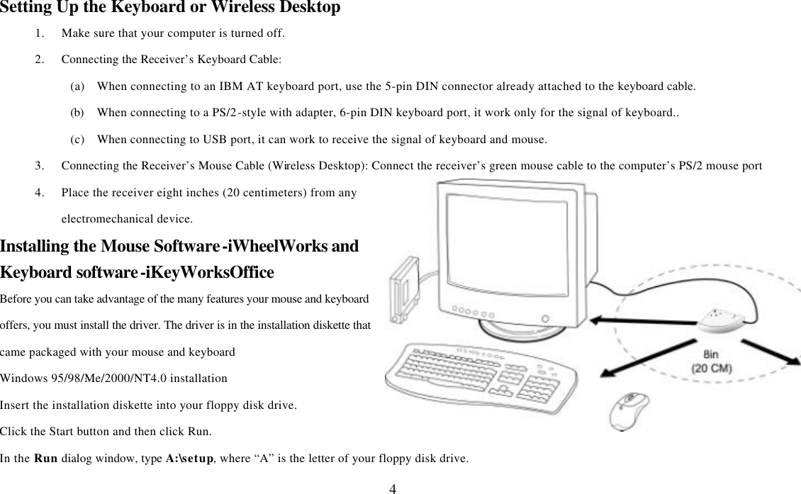  4Setting Up the Keyboard or Wireless Desktop 1. Make sure that your computer is turned off. 2. Connecting the Receiver’s Keyboard Cable: (a) When connecting to an IBM AT keyboard port, use the 5-pin DIN connector already attached to the keyboard cable. (b) When connecting to a PS/2-style with adapter, 6-pin DIN keyboard port, it work only for the signal of keyboard.. (c) When connecting to USB port, it can work to receive the signal of keyboard and mouse. 3. Connecting the Receiver’s Mouse Cable (Wireless Desktop): Connect the receiver’s green mouse cable to the computer’s PS/2 mouse port 4. Place the receiver eight inches (20 centimeters) from any electromechanical device. Installing the Mouse Software-iWheelWorks and Keyboard software-iKeyWorksOffice Before you can take advantage of the many features your mouse and keyboard offers, you must install the driver. The driver is in the installation diskette that came packaged with your mouse and keyboard Windows 95/98/Me/2000/NT4.0 installation Insert the installation diskette into your floppy disk drive. Click the Start button and then click Run. In the Run dialog window, type A:\setup, where “A” is the letter of your floppy disk drive. 
