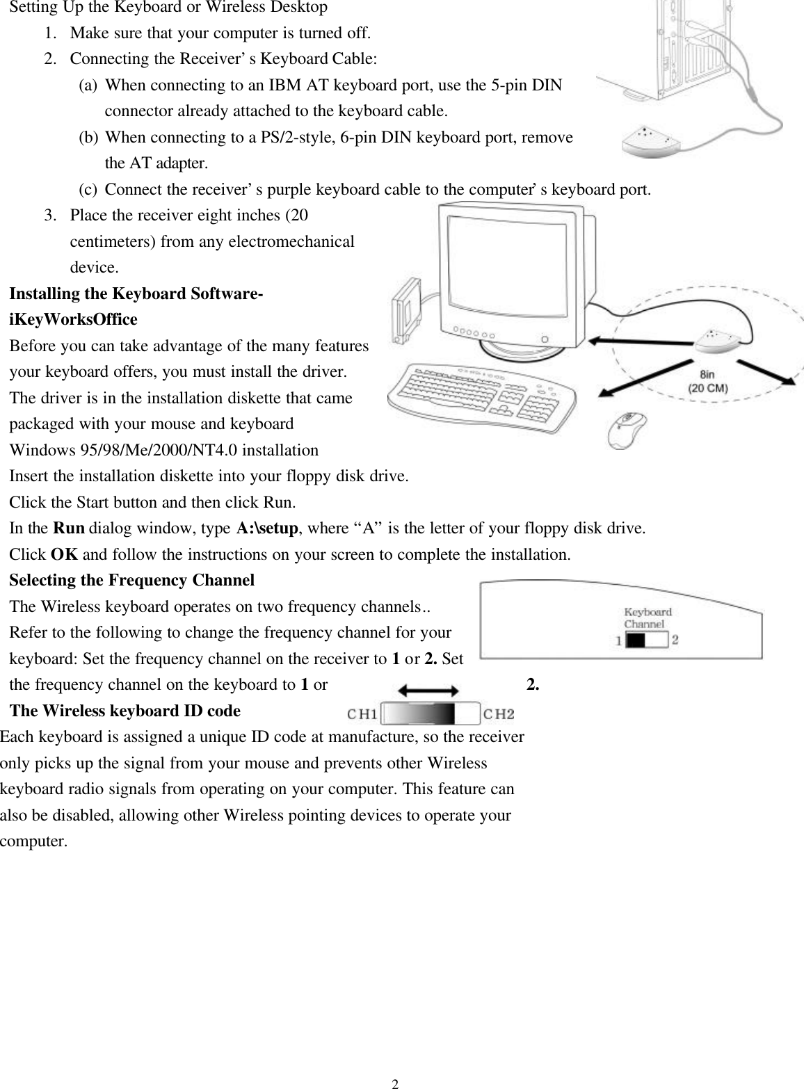 2Setting Up the Keyboard or Wireless Desktop1. Make sure that your computer is turned off.2. Connecting the Receiver’s Keyboard Cable:(a) When connecting to an IBM AT keyboard port, use the 5-pin DINconnector already attached to the keyboard cable.(b) When connecting to a PS/2-style, 6-pin DIN keyboard port, removethe AT adapter.(c) Connect the receiver’s purple keyboard cable to the computer’s keyboard port.3. Place the receiver eight inches (20centimeters) from any electromechanicaldevice.Installing the Keyboard Software-iKeyWorksOfficeBefore you can take advantage of the many featuresyour keyboard offers, you must install the driver.The driver is in the installation diskette that camepackaged with your mouse and keyboardWindows 95/98/Me/2000/NT4.0 installationInsert the installation diskette into your floppy disk drive.Click the Start button and then click Run.In the Run dialog window, type A:\setup, where “A” is the letter of your floppy disk drive.Click OK and follow the instructions on your screen to complete the installation.Selecting the Frequency ChannelThe Wireless keyboard operates on two frequency channels..Refer to the following to change the frequency channel for yourkeyboard: Set the frequency channel on the receiver to 1 or 2. Setthe frequency channel on the keyboard to 1 or 2.The Wireless keyboard ID codeEach keyboard is assigned a unique ID code at manufacture, so the receiveronly picks up the signal from your mouse and prevents other Wirelesskeyboard radio signals from operating on your computer. This feature canalso be disabled, allowing other Wireless pointing devices to operate yourcomputer.