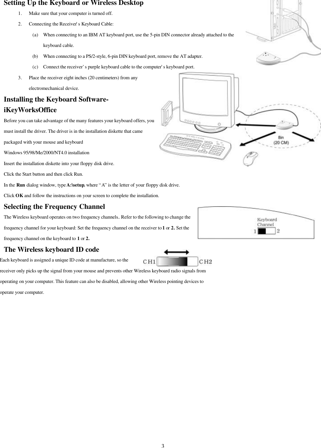3Setting Up the Keyboard or Wireless Desktop1. Make sure that your computer is turned off.2. Connecting the Receiver’s Keyboard Cable:(a) When connecting to an IBM AT keyboard port, use the 5-pin DIN connector already attached to thekeyboard cable.(b) When connecting to a PS/2-style, 6-pin DIN keyboard port, remove the AT adapter.(c) Connect the receiver’s purple keyboard cable to the computer’s keyboard port.3. Place the receiver eight inches (20 centimeters) from anyelectromechanical device.Installing the Keyboard Software-iKeyWorksOfficeBefore you can take advantage of the many features your keyboard offers, youmust install the driver. The driver is in the installation diskette that camepackaged with your mouse and keyboardWindows 95/98/Me/2000/NT4.0 installationInsert the installation diskette into your floppy disk drive.Click the Start button and then click Run.In the Run dialog window, type A:\setup, where “A” is the letter of your floppy disk drive.Click OK and follow the instructions on your screen to complete the installation.Selecting the Frequency ChannelThe Wireless keyboard operates on two frequency channels.. Refer to the following to change thefrequency channel for your keyboard: Set the frequency channel on the receiver to 1 or 2. Set thefrequency channel on the keyboard to 1 or 2.The Wireless keyboard ID codeEach keyboard is assigned a unique ID code at manufacture, so thereceiver only picks up the signal from your mouse and prevents other Wireless keyboard radio signals fromoperating on your computer. This feature can also be disabled, allowing other Wireless pointing devices tooperate your computer.