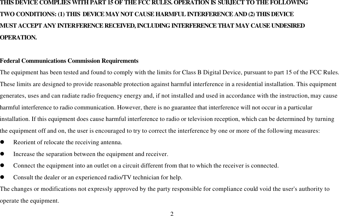  2THIS DEVICE COMPLIES WITH PART 15 OF THE FCC RULES. OPERATION IS SUBJECT TO THE FOLLOWING TWO CONDITIONS: (1) THIS DEVICE MAY NOT CAUSE HARMFUL INTERFERENCE AND (2) THIS DEVICE MUST ACCEPT ANY INTERFERENCE RECEIVED, INCLUDING INTERFERENCE THAT MAY CAUSE UNDESIRED OPERATION.  Federal Communications Commission Requirements The equipment has been tested and found to comply with the limits for Class B Digital Device, pursuant to part 15 of the FCC Rules. These limits are designed to provide reasonable protection against harmful interference in a residential installation. This equipment generates, uses and can radiate radio frequency energy and, if not installed and used in accordance with the instruction, may cause harmful interference to radio communication. However, there is no guarantee that interference will not occur in a particular installation. If this equipment does cause harmful interference to radio or television reception, which can be determined by turning the equipment off and on, the user is encouraged to try to correct the interference by one or more of the following measures: l Reorient of relocate the receiving antenna. l Increase the separation between the equipment and receiver. l Connect the equipment into an outlet on a circuit different from that to which the receiver is connected. l Consult the dealer or an experienced radio/TV technician for help. The changes or modifications not expressly approved by the party responsible for compliance could void the user&apos;s authority to operate the equipment. 