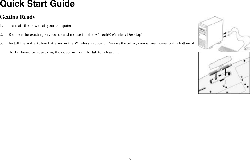  3Quick Start Guide Getting Ready 1. Turn off the power of your computer. 2. Remove the existing keyboard (and mouse for the A4Tech® Wireless Desktop). 3. Install the AA alkaline batteries in the Wireless keyboard. Remove the battery compartment cover on the bottom of the keyboard by squeezing the cover in from the tab to release it.    