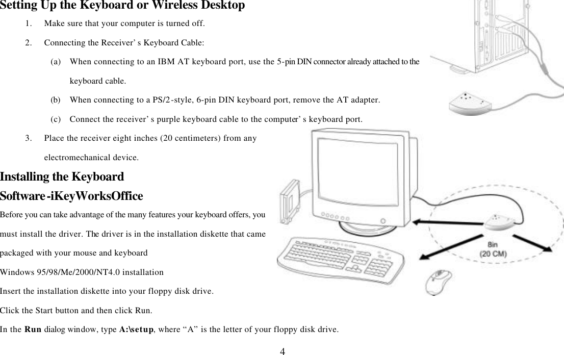  4Setting Up the Keyboard or Wireless Desktop 1. Make sure that your computer is turned off. 2. Connecting the Receiver’s Keyboard Cable: (a) When connecting to an IBM AT keyboard port, use the 5-pin DIN connector already attached to the keyboard cable. (b) When connecting to a PS/2-style, 6-pin DIN keyboard port, remove the AT adapter. (c) Connect the receiver’s purple keyboard cable to the computer’s keyboard port. 3. Place the receiver eight inches (20 centimeters) from any electromechanical device. Installing the Keyboard Software-iKeyWorksOffice Before you can take advantage of the many features your keyboard offers, you must install the driver. The driver is in the installation diskette that came packaged with your mouse and keyboard Windows 95/98/Me/2000/NT4.0 installation Insert the installation diskette into your floppy disk drive. Click the Start button and then click Run. In the Run dialog window, type A:\setup, where “A” is the letter of your floppy disk drive. 