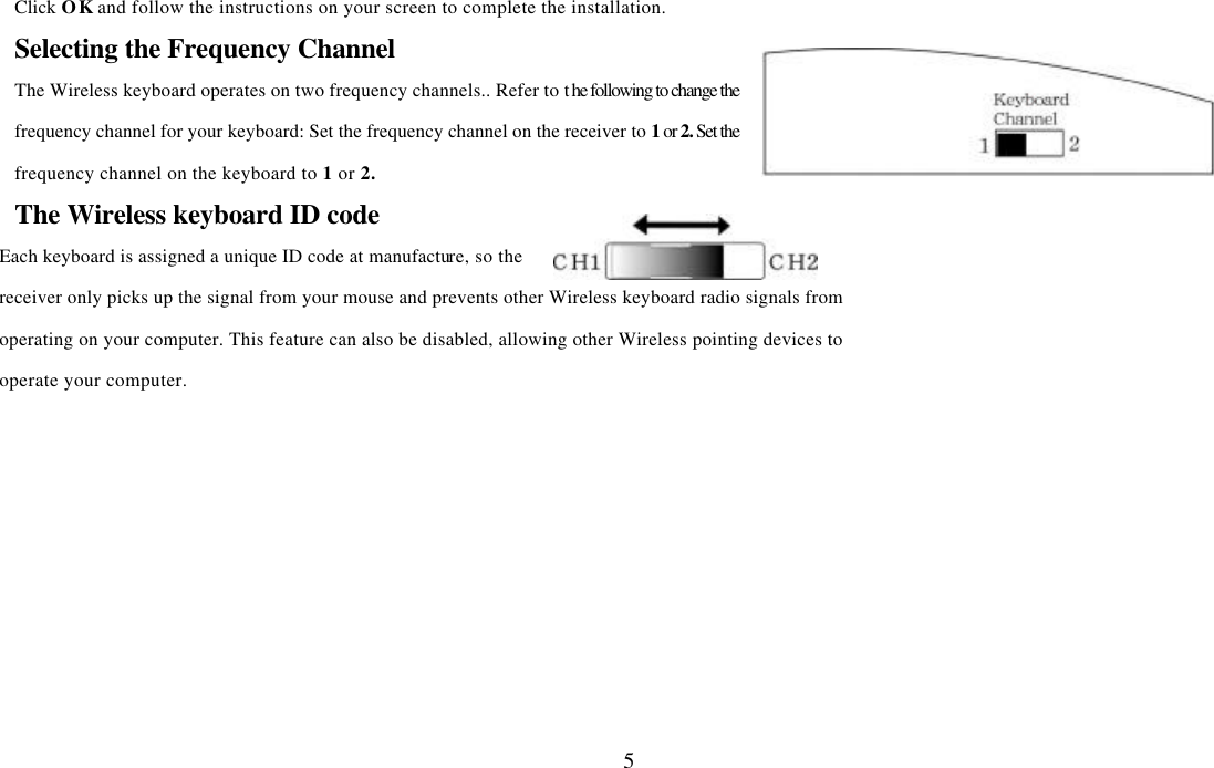  5Click OK and follow the instructions on your screen to complete the installation. Selecting the Frequency Channel The Wireless keyboard operates on two frequency channels.. Refer to the following to change the frequency channel for your keyboard: Set the frequency channel on the receiver to 1 or 2. Set the frequency channel on the keyboard to 1 or 2.   The Wireless keyboard ID code Each keyboard is assigned a unique ID code at manufacture, so the receiver only picks up the signal from your mouse and prevents other Wireless keyboard radio signals from operating on your computer. This feature can also be disabled, allowing other Wireless pointing devices to operate your computer.   