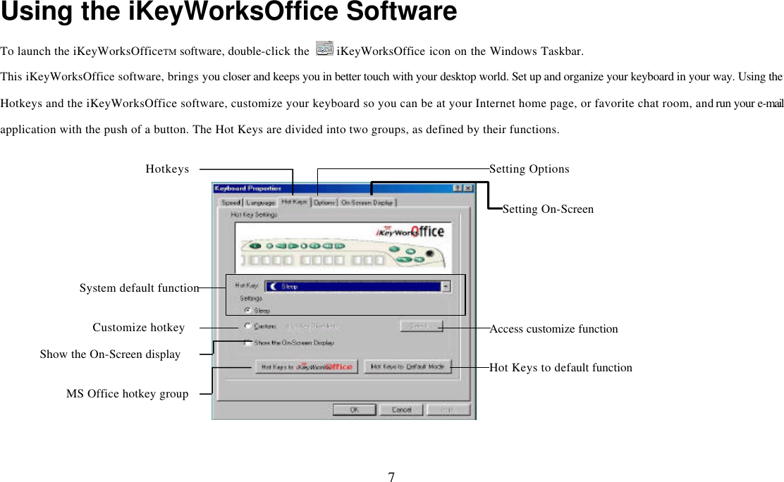  7Using the iKeyWorksOffice Software To launch the iKeyWorksOfficeTM software, double-click the   iKeyWorksOffice icon on the Windows Taskbar. This iKeyWorksOffice software, brings you closer and keeps you in better touch with your desktop world. Set up and organize your keyboard in your way. Using the Hotkeys and the iKeyWorksOffice software, customize your keyboard so you can be at your Internet home page, or favorite chat room, and run your e-mail application with the push of a button. The Hot Keys are divided into two groups, as defined by their functions. Access customize function Hotkeys Setting Options Setting On-Screen Hot Keys to default functionShow the On-Screen display Customize hotkey System default functionMS Office hotkey group 
