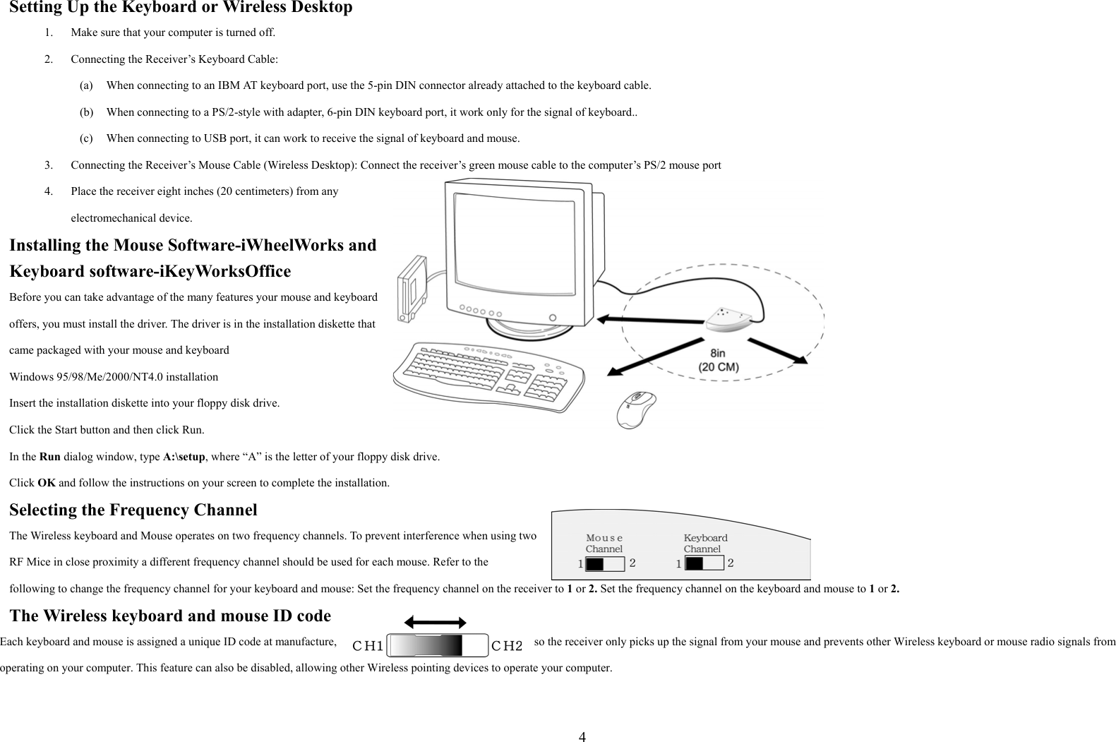  4Setting Up the Keyboard or Wireless Desktop 1.  Make sure that your computer is turned off. 2.  Connecting the Receiver’s Keyboard Cable: (a)  When connecting to an IBM AT keyboard port, use the 5-pin DIN connector already attached to the keyboard cable. (b)  When connecting to a PS/2-style with adapter, 6-pin DIN keyboard port, it work only for the signal of keyboard.. (c)  When connecting to USB port, it can work to receive the signal of keyboard and mouse. 3.  Connecting the Receiver’s Mouse Cable (Wireless Desktop): Connect the receiver’s green mouse cable to the computer’s PS/2 mouse port 4.  Place the receiver eight inches (20 centimeters) from any electromechanical device. Installing the Mouse Software-iWheelWorks and Keyboard software-iKeyWorksOffice Before you can take advantage of the many features your mouse and keyboard offers, you must install the driver. The driver is in the installation diskette that came packaged with your mouse and keyboard Windows 95/98/Me/2000/NT4.0 installation Insert the installation diskette into your floppy disk drive. Click the Start button and then click Run. In the Run dialog window, type A:\setup, where “A” is the letter of your floppy disk drive. Click OK and follow the instructions on your screen to complete the installation. Selecting the Frequency Channel The Wireless keyboard and Mouse operates on two frequency channels. To prevent interference when using two RF Mice in close proximity a different frequency channel should be used for each mouse. Refer to the following to change the frequency channel for your keyboard and mouse: Set the frequency channel on the receiver to 1 or 2. Set the frequency channel on the keyboard and mouse to 1 or 2.   The Wireless keyboard and mouse ID code Each keyboard and mouse is assigned a unique ID code at manufacture,  so the receiver only picks up the signal from your mouse and prevents other Wireless keyboard or mouse radio signals from operating on your computer. This feature can also be disabled, allowing other Wireless pointing devices to operate your computer.  