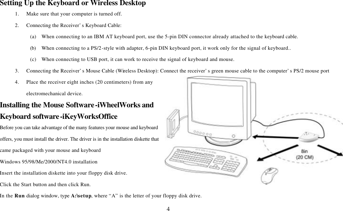  4Setting Up the Keyboard or Wireless Desktop 1. Make sure that your computer is turned off. 2. Connecting the Receiver’s Keyboard Cable: (a) When connecting to an IBM AT keyboard port, use the 5-pin DIN connector already attached to the keyboard cable. (b) When connecting to a PS/2-style with adapter, 6-pin DIN keyboard port, it work only for the signal of keyboard.. (c) When connecting to USB port, it can work to receive the signal of keyboard and mouse. 3. Connecting the Receiver’s Mouse Cable (Wireless Desktop): Connect the receiver’s green mouse cable to the computer’s PS/2 mouse port 4. Place the receiver eight inches (20 centimeters) from any electromechanical device. Installing the Mouse Software-iWheelWorks and Keyboard software-iKeyWorksOffice Before you can take advantage of the many features your mouse and keyboard offers, you must install the driver. The driver is in the installation diskette that came packaged with your mouse and keyboard Windows 95/98/Me/2000/NT4.0 installation Insert the installation diskette into your floppy disk drive. Click the Start button and then click Run. In the Run dialog window, type A:\setup, where “A” is the letter of your floppy disk drive. 