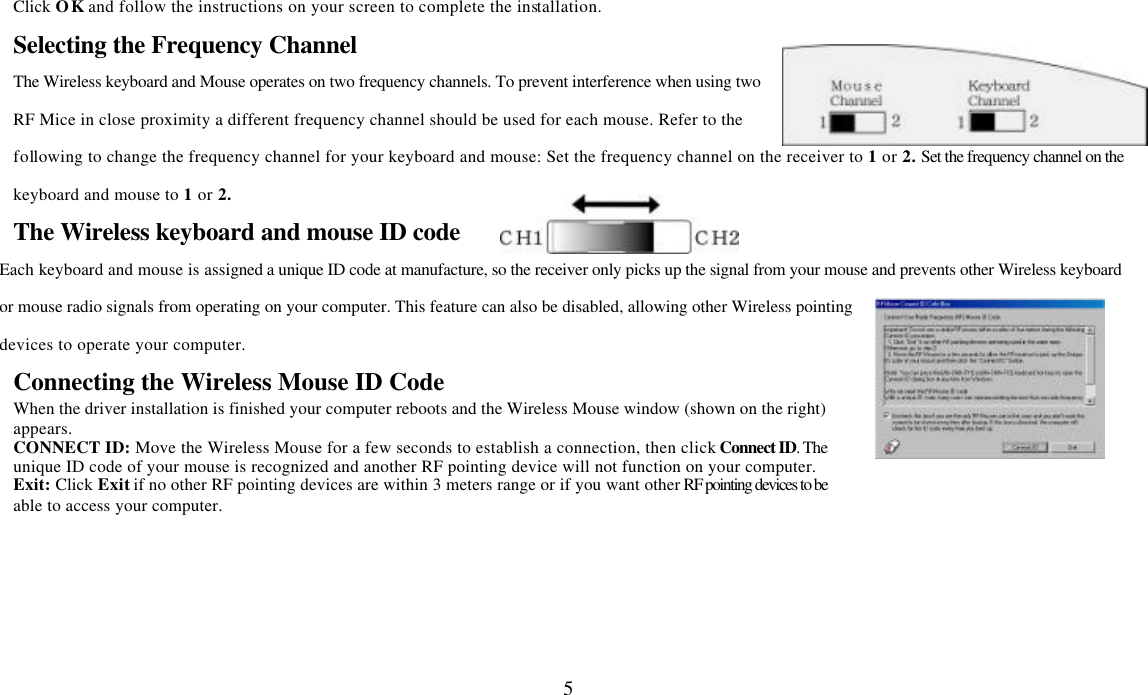  5Click OK and follow the instructions on your screen to complete the installation. Selecting the Frequency Channel The Wireless keyboard and Mouse operates on two frequency channels. To prevent interference when using two RF Mice in close proximity a different frequency channel should be used for each mouse. Refer to the following to change the frequency channel for your keyboard and mouse: Set the frequency channel on the receiver to 1 or 2. Set the frequency channel on the keyboard and mouse to 1 or 2.   The Wireless keyboard and mouse ID code Each keyboard and mouse is assigned a unique ID code at manufacture, so the receiver only picks up the signal from your mouse and prevents other Wireless keyboard or mouse radio signals from operating on your computer. This feature can also be disabled, allowing other Wireless pointing devices to operate your computer.   Connecting the Wireless Mouse ID Code   When the driver installation is finished your computer reboots and the Wireless Mouse window (shown on the right) appears.   CONNECT ID: Move the Wireless Mouse for a few seconds to establish a connection, then click Connect ID. The unique ID code of your mouse is recognized and another RF pointing device will not function on your computer. Exit: Click Exit if no other RF pointing devices are within 3 meters range or if you want other RF pointing devices to be able to access your computer.  