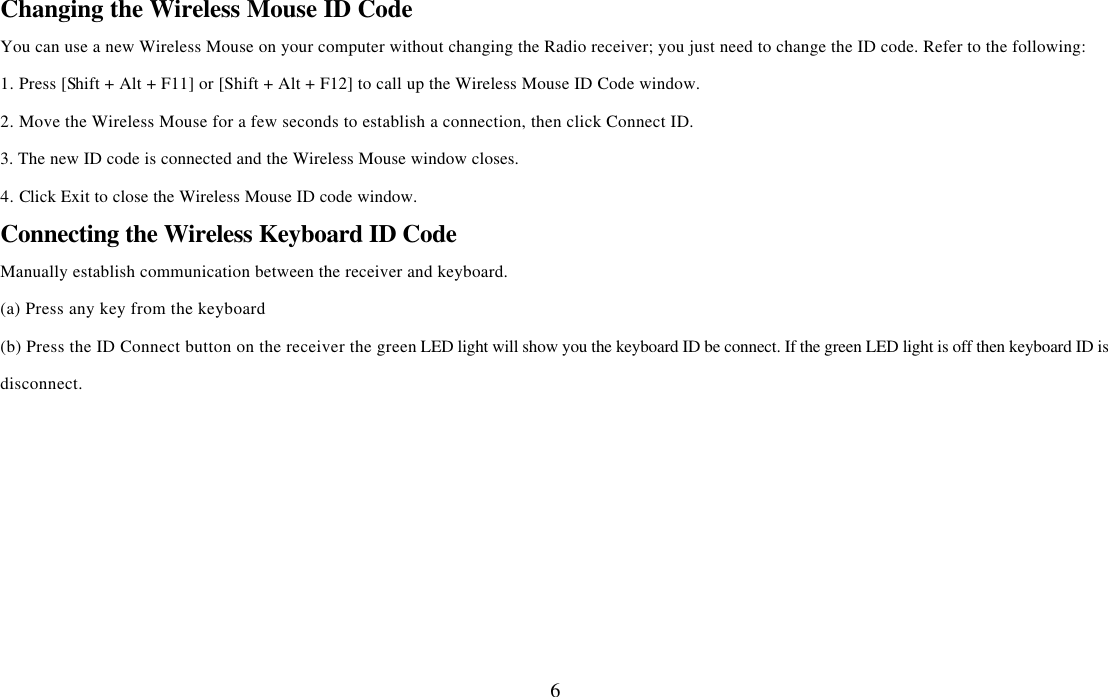  6Changing the Wireless Mouse ID Code   You can use a new Wireless Mouse on your computer without changing the Radio receiver; you just need to change the ID code. Refer to the following: 1. Press [Shift + Alt + F11] or [Shift + Alt + F12] to call up the Wireless Mouse ID Code window. 2. Move the Wireless Mouse for a few seconds to establish a connection, then click Connect ID. 3. The new ID code is connected and the Wireless Mouse window closes. 4. Click Exit to close the Wireless Mouse ID code window.  Connecting the Wireless Keyboard ID Code Manually establish communication between the receiver and keyboard.   (a) Press any key from the keyboard (b) Press the ID Connect button on the receiver the green LED light will show you the keyboard ID be connect. If the green LED light is off then keyboard ID is disconnect.    