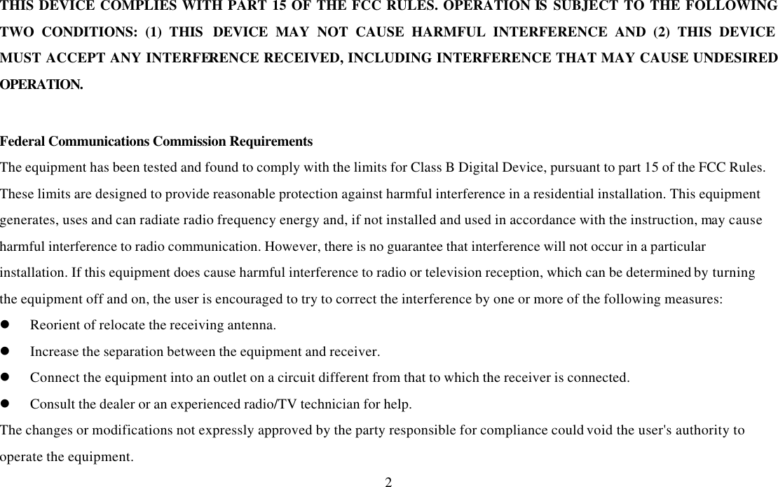  2THIS DEVICE COMPLIES WITH PART 15 OF THE FCC RULES. OPERATION IS  SUBJECT TO THE FOLLOWING TWO CONDITIONS: (1) THIS DEVICE MAY NOT CAUSE HARMFUL INTERFERENCE AND (2) THIS DEVICE MUST ACCEPT ANY INTERFERENCE RECEIVED, INCLUDING INTERFERENCE THAT MAY CAUSE UNDESIRED OPERATION.  Federal Communications Commission Requirements The equipment has been tested and found to comply with the limits for Class B Digital Device, pursuant to part 15 of the FCC Rules. These limits are designed to provide reasonable protection against harmful interference in a residential installation. This equipment generates, uses and can radiate radio frequency energy and, if not installed and used in accordance with the instruction, may cause harmful interference to radio communication. However, there is no guarantee that interference will not occur in a particular installation. If this equipment does cause harmful interference to radio or television reception, which can be determined by turning the equipment off and on, the user is encouraged to try to correct the interference by one or more of the following measures: l Reorient of relocate the receiving antenna. l Increase the separation between the equipment and receiver. l Connect the equipment into an outlet on a circuit different from that to which the receiver is connected. l Consult the dealer or an experienced radio/TV technician for help. The changes or modifications not expressly approved by the party responsible for compliance could void the user&apos;s authority to operate the equipment. 