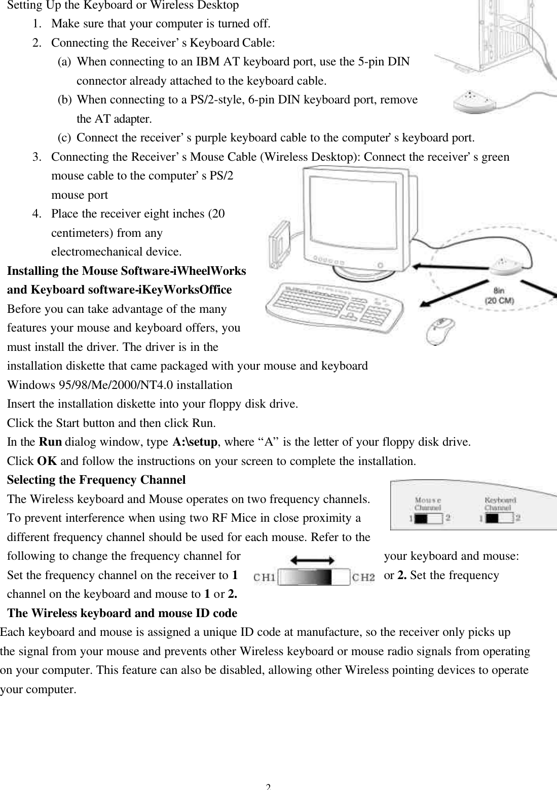 2Setting Up the Keyboard or Wireless Desktop1. Make sure that your computer is turned off.2. Connecting the Receiver’s Keyboard Cable:(a) When connecting to an IBM AT keyboard port, use the 5-pin DINconnector already attached to the keyboard cable.(b) When connecting to a PS/2-style, 6-pin DIN keyboard port, removethe AT adapter.(c) Connect the receiver’s purple keyboard cable to the computer’s keyboard port.3. Connecting the Receiver’s Mouse Cable (Wireless Desktop): Connect the receiver’s greenmouse cable to the computer’s PS/2mouse port4. Place the receiver eight inches (20centimeters) from anyelectromechanical device.Installing the Mouse Software-iWheelWorksand Keyboard software-iKeyWorksOfficeBefore you can take advantage of the manyfeatures your mouse and keyboard offers, youmust install the driver. The driver is in theinstallation diskette that came packaged with your mouse and keyboardWindows 95/98/Me/2000/NT4.0 installationInsert the installation diskette into your floppy disk drive.Click the Start button and then click Run.In the Run dialog window, type A:\setup, where “A” is the letter of your floppy disk drive.Click OK and follow the instructions on your screen to complete the installation.Selecting the Frequency ChannelThe Wireless keyboard and Mouse operates on two frequency channels.To prevent interference when using two RF Mice in close proximity adifferent frequency channel should be used for each mouse. Refer to thefollowing to change the frequency channel for your keyboard and mouse:Set the frequency channel on the receiver to 1or 2. Set the frequencychannel on the keyboard and mouse to 1 or 2.The Wireless keyboard and mouse ID codeEach keyboard and mouse is assigned a unique ID code at manufacture, so the receiver only picks upthe signal from your mouse and prevents other Wireless keyboard or mouse radio signals from operatingon your computer. This feature can also be disabled, allowing other Wireless pointing devices to operateyour computer.