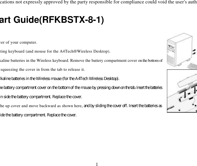 Changes or modifications not expressly approved by the party responsible for compliance could void the user&apos;s authority to operate 1Quick Start Guide(RFKBSTX-8-1)  Turn off the power of your computer. Remove the existing keyboard (and mouse for the A4Tech® Wireless Desktop). Install the AA alkaline batteries in the Wireless keyboard. Remove the battery compartment cover on the bottom of the keyboard by squeezing the cover in from the tab to release it.  Install the AAA alkaline batteries in the Wireless mouse (for the A4Tech Wireless Desktop). Remove the battery compartment cover on the bottom of the mouse by pressing down on the tab. Insert the batteries as shown in side the battery compartment. Replace the cover. Or press the up cover and move backward as shown here, and by sliding the cover off. Insert the batteries as shown inside the battery compartment. Replace the cover. 