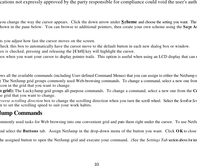 Changes or modifications not expressly approved by the party responsible for compliance could void the user&apos;s authority to operate 10 The Pointers tab lets you change the way the cursor appears.  Click the down arrow under Scheme and choose the setting you want.  The available pofor each scheme are shown in the pane below.  You can browse to additional pointers, then create your own scheme using the Save As Lets you adjust how fast the cursor moves on the screen.  Check this box to automatically have the cursor move to the default button in each new dialog box or window.    When this box is checked, pressing and releasing the [Ctrl] key will highlight the cursor.  Check this box when you want your cursor to display pointer trails.  This option is useful when using an LCD display that can make the cursor  Shows all the available commands (including User-defined Command Menus) that you can assign to either the NetJump or LuckyJump grids.NetJump (top grid): The NetJump grid groups commonly used Web-browsing commands.  To change a command, select a new one from the List and click on the icon in the grid that you want to change. LuckyJump (bottom grid): The LuckyJump grid groups all-purpose commands.  To change a command, select a new one from the Command Listclick on the icon in the grid that you want to change. Reverse scrolling direction box to change the scrolling direction when you turn the scroll wheel.  Select the Scroll or Scroll one “page” per  radio button to set the scrolling speed to suit your work habits.   Executing Net Jump Commands NetJump combines commonly used tasks for Web browsing into one convenient grid and puts them right under the cursor.  To use NetJump, open the  window and select the Buttons tab.  Assign NetJump in the drop-down menu of the button you want.  Click OK to close the window.  Now click the assigned button to open the NetJump grid and execute your command.  (See the Settings Tab section above for instructions on customizing 