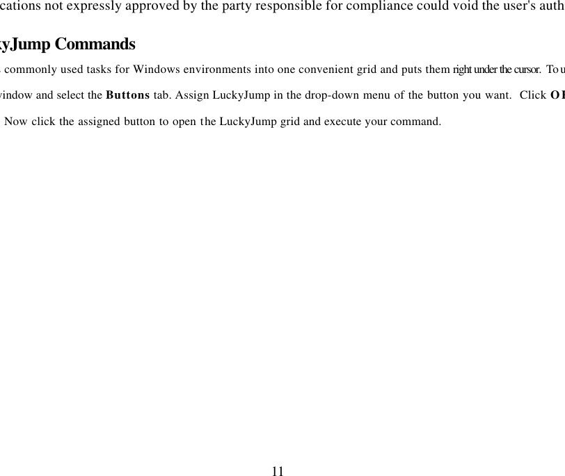 Changes or modifications not expressly approved by the party responsible for compliance could void the user&apos;s authority to operate 11 Executing LuckyJump Commands LuckyJump combines commonly used tasks for Windows environments into one convenient grid and puts them right under the cursor.  To use LuckyJump, open the  window and select the Buttons tab. Assign LuckyJump in the drop-down menu of the button you want.  Click OK window.  Now click the assigned button to open the LuckyJump grid and execute your command. 