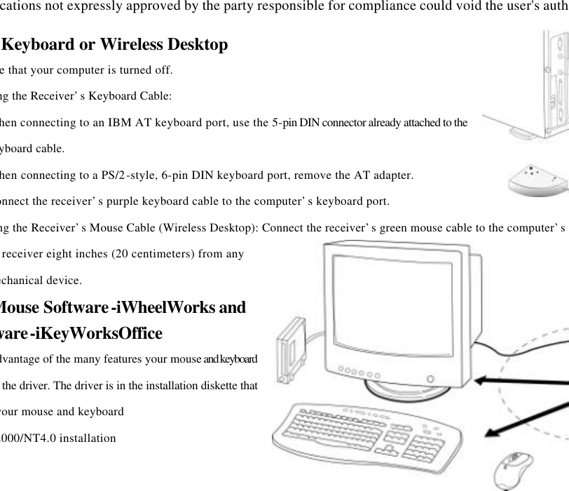 Changes or modifications not expressly approved by the party responsible for compliance could void the user&apos;s authority to operate 2Setting Up the Keyboard or Wireless Desktop Make sure that your computer is turned off. Connecting the Receiver’s Keyboard Cable: When connecting to an IBM AT keyboard port, use the 5-pin DIN connector already attached to the keyboard cable. When connecting to a PS/2-style, 6-pin DIN keyboard port, remove the AT adapter. Connect the receiver’s purple keyboard cable to the computer’s keyboard port. Connecting the Receiver’s Mouse Cable (Wireless Desktop): Connect the receiver’s green mouse cable to the computer’s PS/2 mouse portPlace the receiver eight inches (20 centimeters) from any electromechanical device. Installing the Mouse Software-iWheelWorks and Keyboard software-iKeyWorksOffice Before you can take advantage of the many features your mouse and keyboard offers, you must install the driver. The driver is in the installation diskette that came packaged with your mouse and keyboard Windows 95/98/Me/2000/NT4.0 installation 