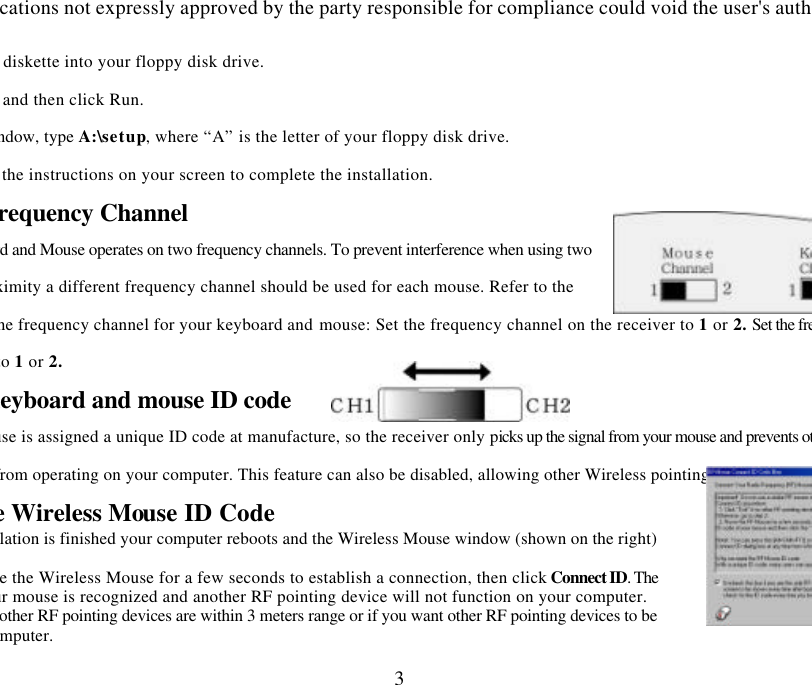 Changes or modifications not expressly approved by the party responsible for compliance could void the user&apos;s authority to operate 3Insert the installation diskette into your floppy disk drive. tart button and then click Run.  dialog window, type A:\setup, where “A” is the letter of your floppy disk drive.  and follow the instructions on your screen to complete the installation. Selecting the Frequency Channel board and Mouse operates on two frequency channels. To prevent interference when using two RF Mice in close proximity a different frequency channel should be used for each mouse. Refer to the following to change the frequency channel for your keyboard and mouse: Set the frequency channel on the receiver to 1 or 2. Set the frequency channel on the keyboard and mouse to 1 or 2.   The Wireless keyboard and mouse ID code Each keyboard and mouse is assigned a unique ID code at manufacture, so the receiver only picks up the signal from your mouse and prevents other Wireless keyboard or mouse radio signals from operating on your computer. This feature can also be disabled, allowing other Wireless pointing devices to operate your computer. Connecting the Wireless Mouse ID Code   When the driver installation is finished your computer reboots and the Wireless Mouse window (shown on the right)  Move the Wireless Mouse for a few seconds to establish a connection, then click Connect ID. The code of your mouse is recognized and another RF pointing device will not function on your computer.  if no other RF pointing devices are within 3 meters range or if you want other RF pointing devices to be able to access your computer. 