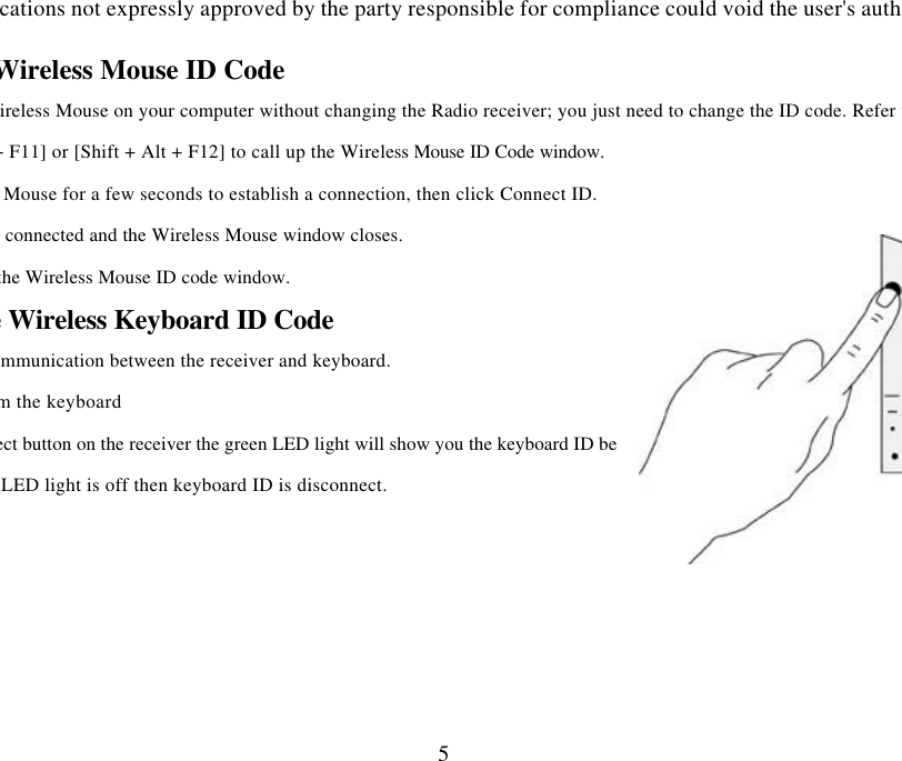 Changes or modifications not expressly approved by the party responsible for compliance could void the user&apos;s authority to operate 5hanging the Wireless Mouse ID Code  You can use a new Wireless Mouse on your computer without changing the Radio receiver; you just need to change the ID code. Refer to the following:Press [Shift + Alt + F11] or [Shift + Alt + F12] to call up the Wireless Mouse ID Code window. Move the Wireless Mouse for a few seconds to establish a connection, then click Connect ID. 3. The new ID code is connected and the Wireless Mouse window closes. 4. Click Exit to close the Wireless Mouse ID code window. ting the Wireless Keyboard ID Code Manually establish communication between the receiver and keyboard.  (a) Press any key from the keyboard (b) Press the ID Connect button on the receiver the green LED light will show you the keyboard ID be  green LED light is off then keyboard ID is disconnect. 
