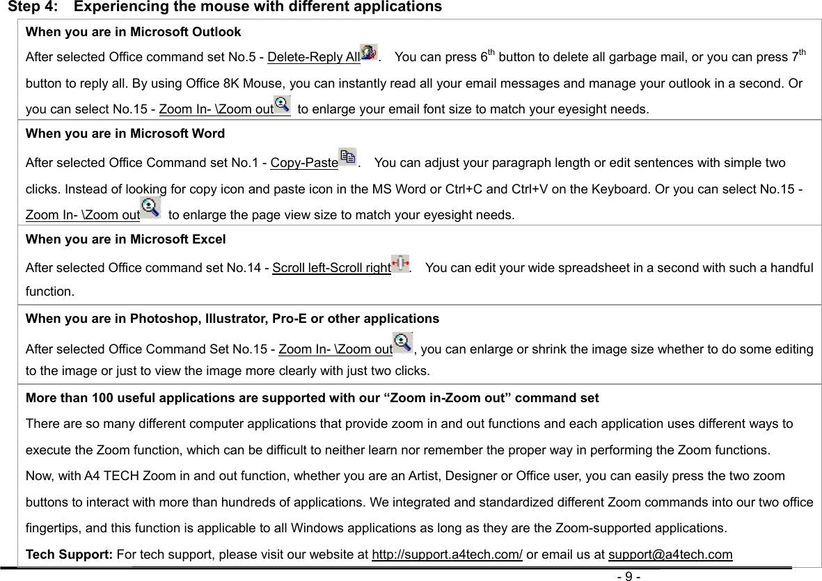                                                                                       - 9 - Step 4:    Experiencing the mouse with different applications When you are in Microsoft Outlook After selected Office command set No.5 - Delete-Reply All .    You can press 6th button to delete all garbage mail, or you can press 7th button to reply all. By using Office 8K Mouse, you can instantly read all your email messages and manage your outlook in a second. Or you can select No.15 - Zoom In- \Zoom out   to enlarge your email font size to match your eyesight needs. When you are in Microsoft Word After selected Office Command set No.1 - Copy-Paste .    You can adjust your paragraph length or edit sentences with simple two clicks. Instead of looking for copy icon and paste icon in the MS Word or Ctrl+C and Ctrl+V on the Keyboard. Or you can select No.15 - Zoom In- \Zoom out   to enlarge the page view size to match your eyesight needs. When you are in Microsoft Excel After selected Office command set No.14 - Scroll left-Scroll right .    You can edit your wide spreadsheet in a second with such a handful function. When you are in Photoshop, Illustrator, Pro-E or other applications After selected Office Command Set No.15 - Zoom In- \Zoom out , you can enlarge or shrink the image size whether to do some editing to the image or just to view the image more clearly with just two clicks. More than 100 useful applications are supported with our “Zoom in-Zoom out” command set There are so many different computer applications that provide zoom in and out functions and each application uses different ways to execute the Zoom function, which can be difficult to neither learn nor remember the proper way in performing the Zoom functions.  Now, with A4 TECH Zoom in and out function, whether you are an Artist, Designer or Office user, you can easily press the two zoom buttons to interact with more than hundreds of applications. We integrated and standardized different Zoom commands into our two office fingertips, and this function is applicable to all Windows applications as long as they are the Zoom-supported applications.   Tech Support: For tech support, please visit our website at http://support.a4tech.com/ or email us at support@a4tech.com 