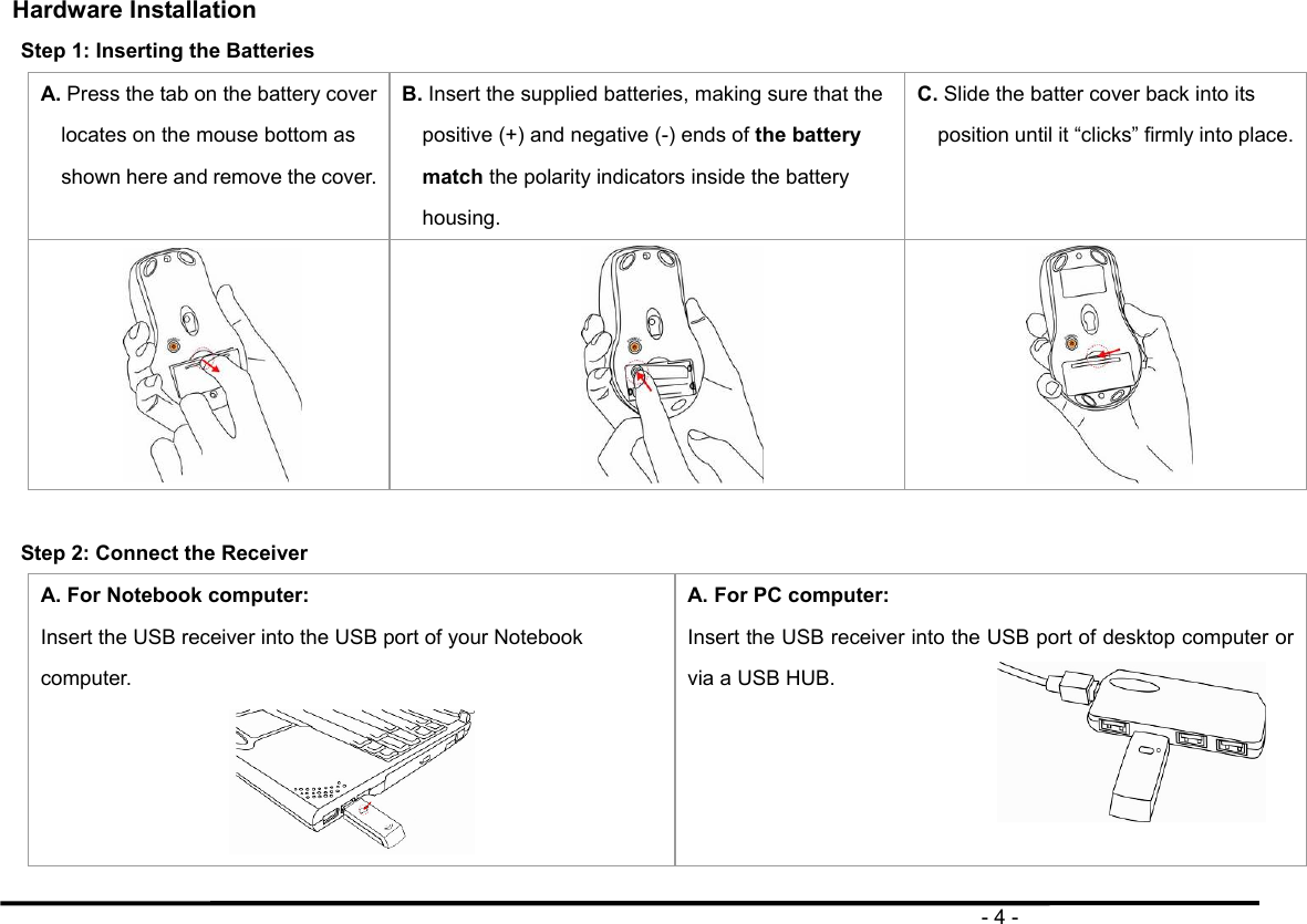                                                                                       - 4 - Hardware Installation   Step 1: Inserting the Batteries   A. Press the tab on the battery cover locates on the mouse bottom as shown here and remove the cover. B. Insert the supplied batteries, making sure that the positive (+) and negative (-) ends of the battery match the polarity indicators inside the battery housing. C. Slide the batter cover back into its position until it “clicks” firmly into place.     Step 2: Connect the Receiver A. For Notebook computer: Insert the USB receiver into the USB port of your Notebook computer.  A. For PC computer: Insert the USB receiver into the USB port of desktop computer or via a USB HUB.    