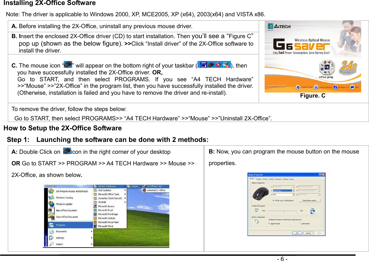                                                                                       - 6 - Installing 2X-Office Software   Note: The driver is applicable to Windows 2000, XP, MCE2005, XP (x64), 2003(x64) and VISTA x86. A. Before installing the 2X-Office, uninstall any previous mouse driver. B. Insert the enclosed 2X-Office driver (CD) to start installation. Then you’ll see a “Figure C” pop up (shown as the below figure). &gt;&gt;Click “Install driver” of the 2X-Office software to install the driver. C. The mouse icon “ ” will appear on the bottom right of your taskbar ( ), then you have successfully installed the 2X-Office driver. OR,  Go to START, and then select PROGRAMS. If you see “A4 TECH Hardware” &gt;&gt;“Mouse” &gt;&gt;”2X-Office” in the program list, then you have successfully installed the driver. (Otherwise, installation is failed and you have to remove the driver and re-install).  Figure. C To remove the driver, follow the steps below: Go to START, then select PROGRAMS&gt;&gt; “A4 TECH Hardware” &gt;&gt;“Mouse” &gt;&gt;”Uninstall 2X-Office”. How to Setup the 2X-Office Software Step 1:    Launching the software can be done with 2 methods: A: Double Click on  icon in the right corner of your desktop   OR Go to START &gt;&gt; PROGRAM &gt;&gt; A4 TECH Hardware &gt;&gt; Mouse &gt;&gt; 2X-Office, as shown below.  B: Now, you can program the mouse button on the mouse properties.  