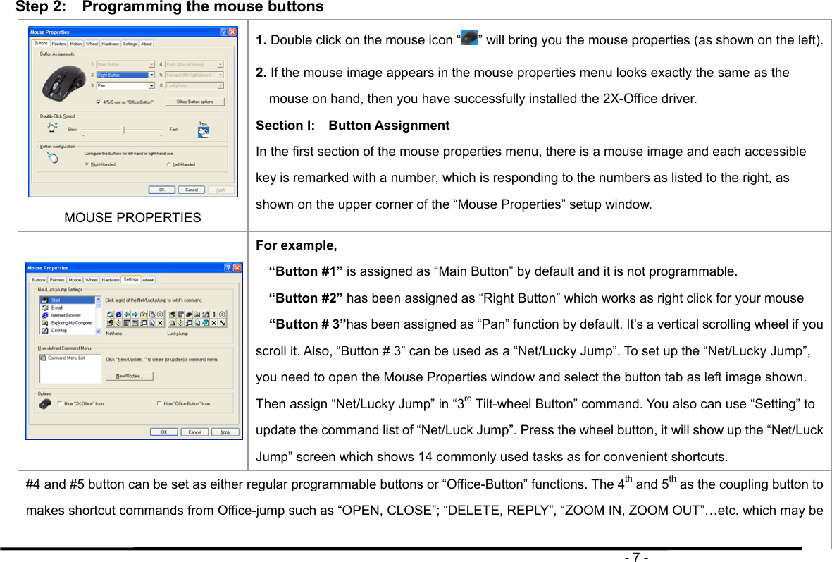                                                                                       - 7 -  Step 2:    Programming the mouse buttons MOUSE PROPERTIES 1. Double click on the mouse icon “ ” will bring you the mouse properties (as shown on the left). 2. If the mouse image appears in the mouse properties menu looks exactly the same as the mouse on hand, then you have successfully installed the 2X-Office driver.   Section I:  Button Assignment In the first section of the mouse properties menu, there is a mouse image and each accessible key is remarked with a number, which is responding to the numbers as listed to the right, as shown on the upper corner of the “Mouse Properties” setup window.    For example, “Button #1” is assigned as “Main Button” by default and it is not programmable. “Button #2” has been assigned as “Right Button” which works as right click for your mouse     “Button # 3”has been assigned as “Pan” function by default. It’s a vertical scrolling wheel if you scroll it. Also, “Button # 3” can be used as a “Net/Lucky Jump”. To set up the “Net/Lucky Jump”, you need to open the Mouse Properties window and select the button tab as left image shown. Then assign “Net/Lucky Jump” in “3rd Tilt-wheel Button” command. You also can use “Setting” to update the command list of “Net/Luck Jump”. Press the wheel button, it will show up the “Net/Luck Jump” screen which shows 14 commonly used tasks as for convenient shortcuts. #4 and #5 button can be set as either regular programmable buttons or “Office-Button” functions. The 4th and 5th as the coupling button to makes shortcut commands from Office-jump such as “OPEN, CLOSE”; “DELETE, REPLY”, “ZOOM IN, ZOOM OUT”…etc. which may be 