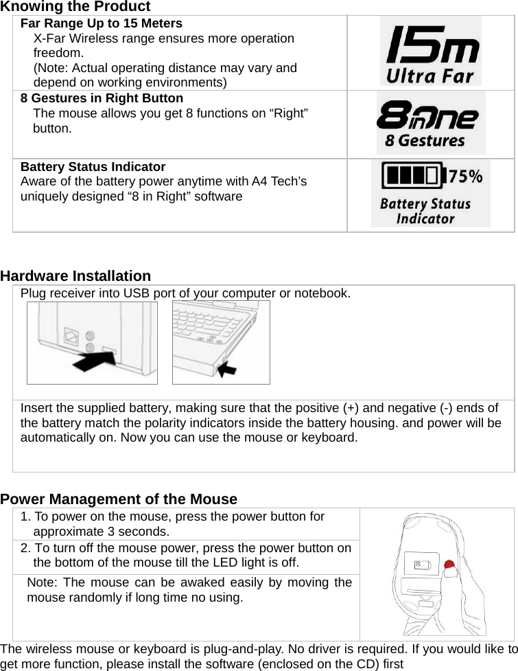   Knowing the Product Far Range Up to 15 Meters  X-Far Wireless range ensures more operation freedom. (Note: Actual operating distance may vary and depend on working environments)   8 Gestures in Right Button The mouse allows you get 8 functions on “Right” button.   Battery Status Indicator   Aware of the battery power anytime with A4 Tech’s uniquely designed “8 in Right” software     Hardware Installation Plug receiver into USB port of your computer or notebook.          Insert the supplied battery, making sure that the positive (+) and negative (-) ends of the battery match the polarity indicators inside the battery housing. and power will be automatically on. Now you can use the mouse or keyboard.  Power Management of the Mouse  1. To power on the mouse, press the power button for approximate 3 seconds. 2. To turn off the mouse power, press the power button on the bottom of the mouse till the LED light is off.  Note: The mouse can be awaked easily by moving the mouse randomly if long time no using.  The wireless mouse or keyboard is plug-and-play. No driver is required. If you would like to get more function, please install the software (enclosed on the CD) first  