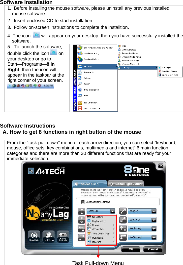 Software Installation  1.  Before installing the mouse software, please uninstall any previous installed mouse software. 2.  Insert enclosed CD to start installation. 3.  Follow on-screen instructions to complete the installtion. 4. The icon    will appear on your desktop, then you have successfully installed the software. 5.  To launch the software, double click the icon   on your desktop or go to Start—Programs—8 in Right, then the icon will appear in the taskbar at the right corner of your screen.     Software Instructions A. How to get 8 functions in right button of the mouse  From the “task pull-down” menu of each arrow direction, you can select “keyboard, mouse, office sets, key combinations, multimedia and internet” 6 main function categories and there are more than 30 different functions that are ready for your immediate selection.  Task Pull-down Menu 