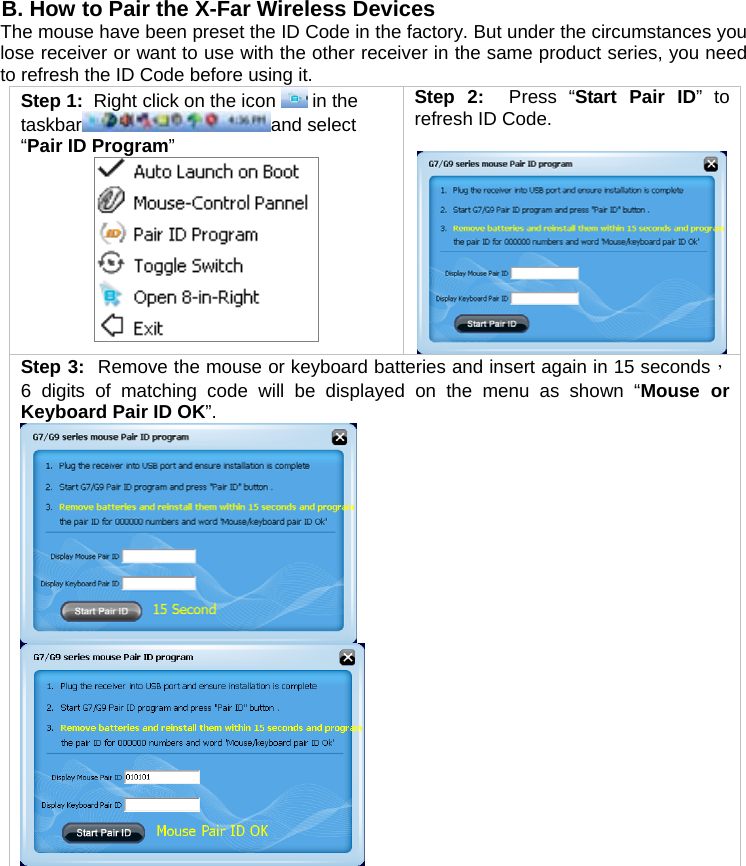  B. How to Pair the X-Far Wireless Devices The mouse have been preset the ID Code in the factory. But under the circumstances you lose receiver or want to use with the other receiver in the same product series, you need to refresh the ID Code before using it. Step 1:  Right click on the icon   in the taskbar and select “Pair ID Program”  Step 2:  Press “Start Pair ID” to refresh ID Code.   Step 3:  Remove the mouse or keyboard batteries and insert again in 15 seconds， 6 digits of matching code will be displayed on the menu as shown “Mouse or Keyboard Pair ID OK”.          