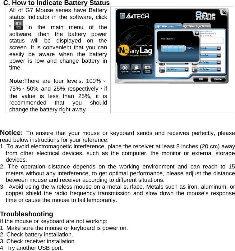 C. How to Indicate Battery Status All of G7 Mouse series have Battery status Indicator in the software, click “”in the main menu of the software, then the battery power status will be displayed on the screen. It is convenient that you can easily be aware when the battery power is low and change battery in time.   Note:There are four levels: 100%、75%、50% and 25% respectively，if the value is less than 25%, it is recommended that you should change the battery right away.     Notice:  To ensure that your mouse or keyboard sends and receives perfectly, please read below instructions for your reference: 1. To avoid electromagnetic interference, place the receiver at least 8 inches (20 cm) away from other electrical devices, such as the computer, the monitor or external storage devices. 2. The operation distance depends on the working environment and can reach to 15 meters without any interference, to get optimal performance, please adjust the distance between mouse and receiver according to different situations. 3.  Avoid using the wireless mouse on a metal surface. Metals such as iron, aluminum, or copper shield the radio frequency transmission and slow down the mouse’s response time or cause the mouse to fail temporarily.  Troubleshooting If the mouse or keyboard are not working:  1. Make sure the mouse or keyboard is power on.  2. Check battery installation.  3. Check receiver installation.  4. Try another USB port.   