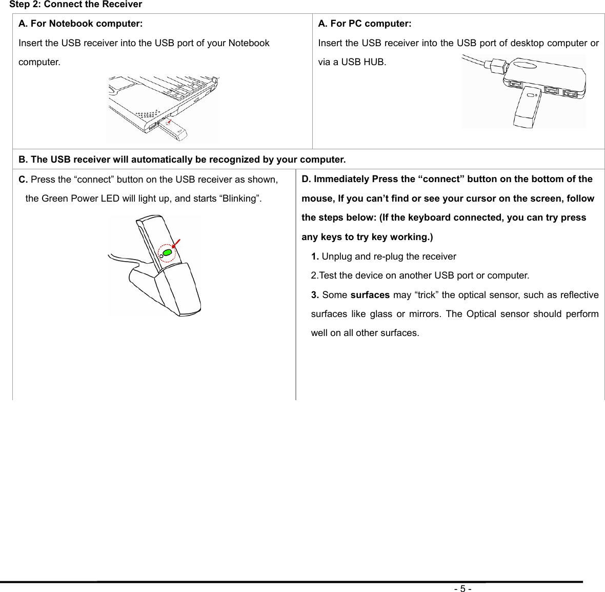                                                                                       - 5 -  Step 2: Connect the Receiver A. For Notebook computer: Insert the USB receiver into the USB port of your Notebook computer.  A. For PC computer: Insert the USB receiver into the USB port of desktop computer or via a USB HUB.    B. The USB receiver will automatically be recognized by your computer. C. Press the “connect” button on the USB receiver as shown, the Green Power LED will light up, and starts “Blinking”.  D. Immediately Press the “connect” button on the bottom of the mouse, If you can’t find or see your cursor on the screen, follow the steps below: (If the keyboard connected, you can try press any keys to try key working.) 1. Unplug and re-plug the receiver 2.Test the device on another USB port or computer. 3. Some surfaces may “trick” the optical sensor, such as reflective surfaces like glass or mirrors. The Optical sensor should perform well on all other surfaces.    