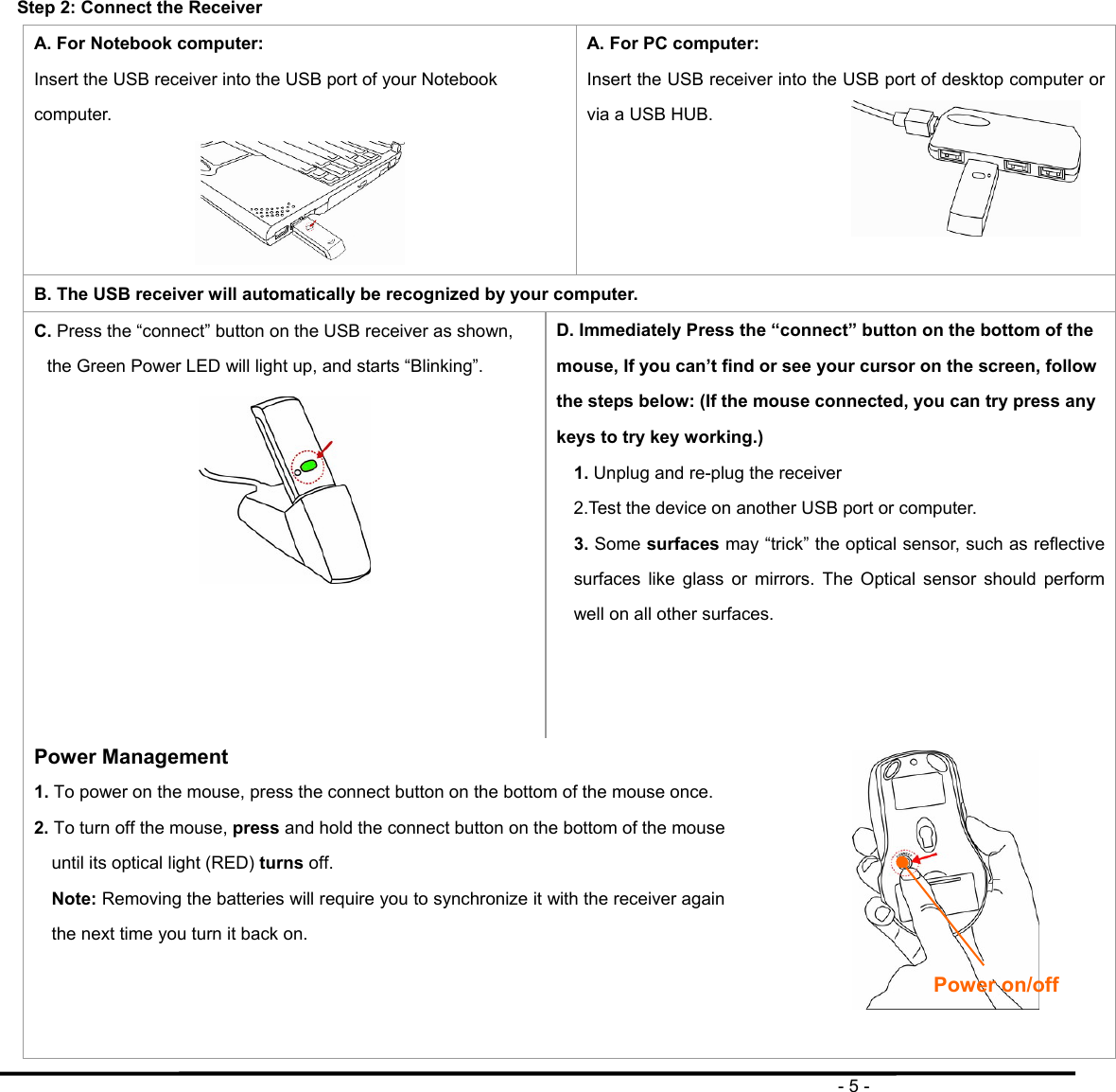                                                                                       - 5 -  Step 2: Connect the Receiver A. For Notebook computer: Insert the USB receiver into the USB port of your Notebook computer.  A. For PC computer: Insert the USB receiver into the USB port of desktop computer or via a USB HUB.    B. The USB receiver will automatically be recognized by your computer. C. Press the “connect” button on the USB receiver as shown, the Green Power LED will light up, and starts “Blinking”.  D. Immediately Press the “connect” button on the bottom of the mouse, If you can’t find or see your cursor on the screen, follow the steps below: (If the mouse connected, you can try press any keys to try key working.) 1. Unplug and re-plug the receiver 2.Test the device on another USB port or computer. 3. Some surfaces may “trick” the optical sensor, such as reflective surfaces like glass or mirrors. The Optical sensor should perform well on all other surfaces.    Power Management 1. To power on the mouse, press the connect button on the bottom of the mouse once. 2. To turn off the mouse, press and hold the connect button on the bottom of the mouse until its optical light (RED) turns off. Note: Removing the batteries will require you to synchronize it with the receiver again the next time you turn it back on.      Power on/off 