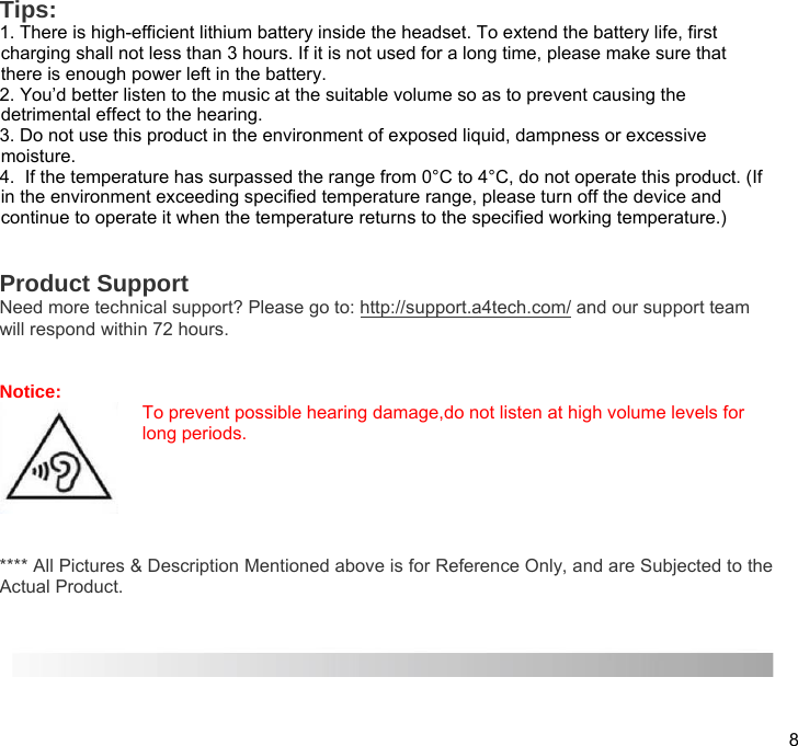 8  Tips:  1. There is high-efficient lithium battery inside the headset. To extend the battery life, first charging shall not less than 3 hours. If it is not used for a long time, please make sure that there is enough power left in the battery. 2. You’d better listen to the music at the suitable volume so as to prevent causing the detrimental effect to the hearing. 3. Do not use this product in the environment of exposed liquid, dampness or excessive moisture. 4.  If the temperature has surpassed the range from 0°C to 4°C, do not operate this product. (If in the environment exceeding specified temperature range, please turn off the device and continue to operate it when the temperature returns to the specified working temperature.)   Product Support Need more technical support? Please go to: http://support.a4tech.com/ and our support team will respond within 72 hours.   Notice: To prevent possible hearing damage,do not listen at high volume levels for long periods.   **** All Pictures &amp; Description Mentioned above is for Reference Only, and are Subjected to the Actual Product.    