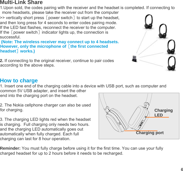  6  Multi-Link Share 1.Upon sold, the codes pairing with the receiver and the headset is completed. If connecting to more headsets, please take the receiver out from the computer  &gt;&gt; vertically short press［power switch］to start up the headset,  and then long press for 4 seconds to enter codes pairing mode. If the LED fast flashes, reconnect the receiver to the computer. If the［power switch］indicator lights up, the connection is   successful.   (Note: The wireless receiver may connect up to 4 headsets. However, only the microphone of［the first connected headset］works.)  2. If connecting to the original receiver, continue to pair codes according to the above steps.   How to charge 1. Insert one end of the charging cable into a device with USB port, such as computer and common 5V USB adapter, and insert the other end into the charging port on the headset.  2. The Nokia cellphone charger can also be used for charging.   3. The charging LED lights red when the headset is charging.  Full charging only needs two hours. and the charging LED automatically goes out automatically when fully charged. Each full charging can last for 8 hour operation.  Reminder: You must fully charge before using it for the first time. You can use your fully charged headset for up to 2 hours before it needs to be recharged.   Charging LED Charging port 