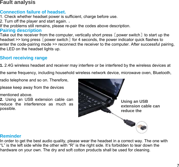  7  Fault analysis  Connection failure of headset. 1. Check whether headset power is sufficient, charge before use. 2. Turn off the player and start again. 。 If the problems still remains, please re-pair the codes above description. Pairing description Take out the receiver from the computer, vertically short press［power switch］to start up the headset &gt;&gt; long press［power switch］for 4 seconds, the power indicator quick flashes to enter the code-pairing mode &gt;&gt; reconnect the receiver to the computer. After successful pairing, the LED on the headset lights up.   Short receiving range 1. 2.4G wireless headset and receiver may interfere or be interfered by the wireless devices at the same frequency, including household wireless network device, microwave oven, Bluetooth, radio telephone and so on. Therefore, please keep away from the devices mentioned above.  2.  Using an USB extension cable can reduce the interference as much as possible.      Reminder In order to get the best audio quality, please wear the headset in a correct way. The one with “L” is the left side while the other with “R” is the right side. It’s forbidden to tear down the hardware on your own. The dry and soft cotton products shall be used for cleaning.   Using an USB extension cable can reduce the 