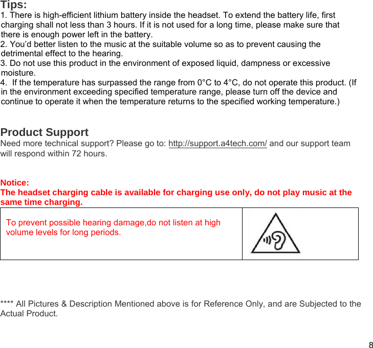  8  Tips:  1. There is high-efficient lithium battery inside the headset. To extend the battery life, first charging shall not less than 3 hours. If it is not used for a long time, please make sure that there is enough power left in the battery. 2. You’d better listen to the music at the suitable volume so as to prevent causing the detrimental effect to the hearing. 3. Do not use this product in the environment of exposed liquid, dampness or excessive moisture. 4.  If the temperature has surpassed the range from 0°C to 4°C, do not operate this product. (If in the environment exceeding specified temperature range, please turn off the device and continue to operate it when the temperature returns to the specified working temperature.)   Product Support Need more technical support? Please go to: http://support.a4tech.com/ and our support team will respond within 72 hours.   Notice: The headset charging cable is available for charging use only, do not play music at the same time charging.  To prevent possible hearing damage,do not listen at high volume levels for long periods.     **** All Pictures &amp; Description Mentioned above is for Reference Only, and are Subjected to the Actual Product. 