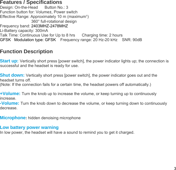  3 Features / Specifications Design: On-the-Head      Button No.: 3 Function button for: Volume±, Power switch Effective Range: Approximately 10 m (maximum¹)                             360° full-rotational design  Frequency band: 2403MHZ-2478MHZ  Li-Battery capacity: 300mA       Talk Time: Continuous Use for Up to 8 hrs      Charging time: 2 hours GFSK   Modulation type: GFSK    Frequency range: 20 Hz-20 kHz    SNR: 90dB   Function Description  Start up: Vertically short press [power switch], the power indicator lights up; the connection is successful and the headset is ready for use.  Shut down: Vertically short press [power switch], the power indicator goes out and the headset turns off. (Note: If the connection fails for a certain time, the headset powers off automatically.)  +Volume: Turn the knob up to increase the volume, or keep turning up to continuously increase. -Volume: Turn the knob down to decrease the volume, or keep turning down to continuously decrease.  Microphone: hidden denoising microphone  Low battery power warning In low power, the headset will have a sound to remind you to get it charged.  