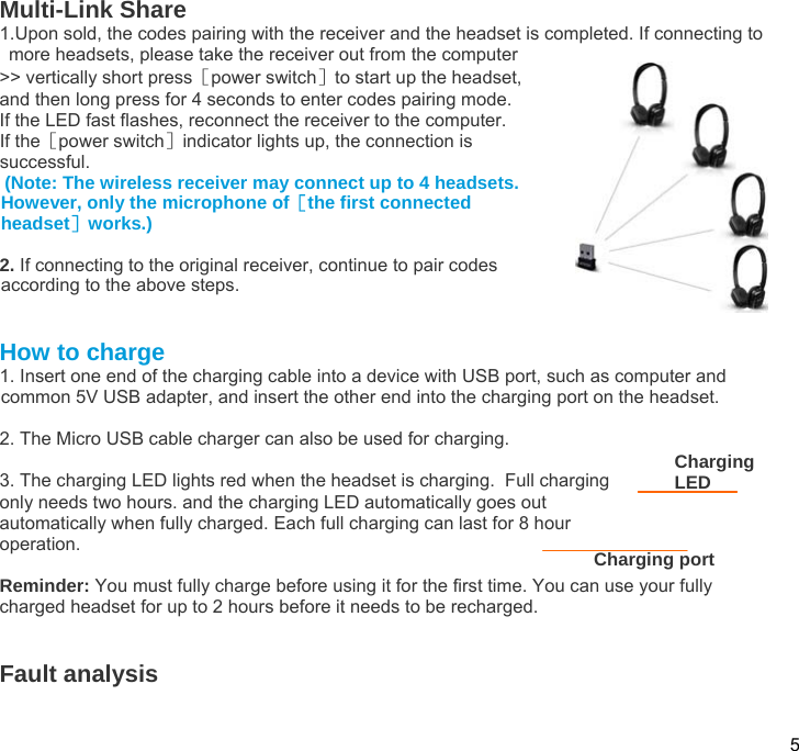  5  Multi-Link Share 1.Upon sold, the codes pairing with the receiver and the headset is completed. If connecting to more headsets, please take the receiver out from the computer  &gt;&gt; vertically short press［power switch］to start up the headset,  and then long press for 4 seconds to enter codes pairing mode. If the LED fast flashes, reconnect the receiver to the computer. If the［power switch］indicator lights up, the connection is   successful.   (Note: The wireless receiver may connect up to 4 headsets. However, only the microphone of［the first connected headset］works.)  2. If connecting to the original receiver, continue to pair codes according to the above steps.   How to charge 1. Insert one end of the charging cable into a device with USB port, such as computer and common 5V USB adapter, and insert the other end into the charging port on the headset.  2. The Micro USB cable charger can also be used for charging.   3. The charging LED lights red when the headset is charging.  Full charging only needs two hours. and the charging LED automatically goes out automatically when fully charged. Each full charging can last for 8 hour operation.  Reminder: You must fully charge before using it for the first time. You can use your fully charged headset for up to 2 hours before it needs to be recharged.   Fault analysis   Charging LED Charging port 