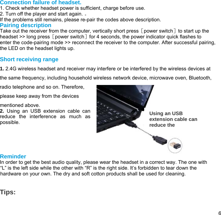  6 Connection failure of headset. 1. Check whether headset power is sufficient, charge before use. 2. Turn off the player and start again. 。 If the problems still remains, please re-pair the codes above description. Pairing description Take out the receiver from the computer, vertically short press［power switch］to start up the headset &gt;&gt; long press［power switch］for 4 seconds, the power indicator quick flashes to enter the code-pairing mode &gt;&gt; reconnect the receiver to the computer. After successful pairing, the LED on the headset lights up.   Short receiving range 1. 2.4G wireless headset and receiver may interfere or be interfered by the wireless devices at the same frequency, including household wireless network device, microwave oven, Bluetooth, radio telephone and so on. Therefore, please keep away from the devices mentioned above.  2.  Using an USB extension cable can reduce the interference as much as possible.      Reminder In order to get the best audio quality, please wear the headset in a correct way. The one with “L” is the left side while the other with “R” is the right side. It’s forbidden to tear down the hardware on your own. The dry and soft cotton products shall be used for cleaning.   Tips:   Using an USB extension cable can reduce the 