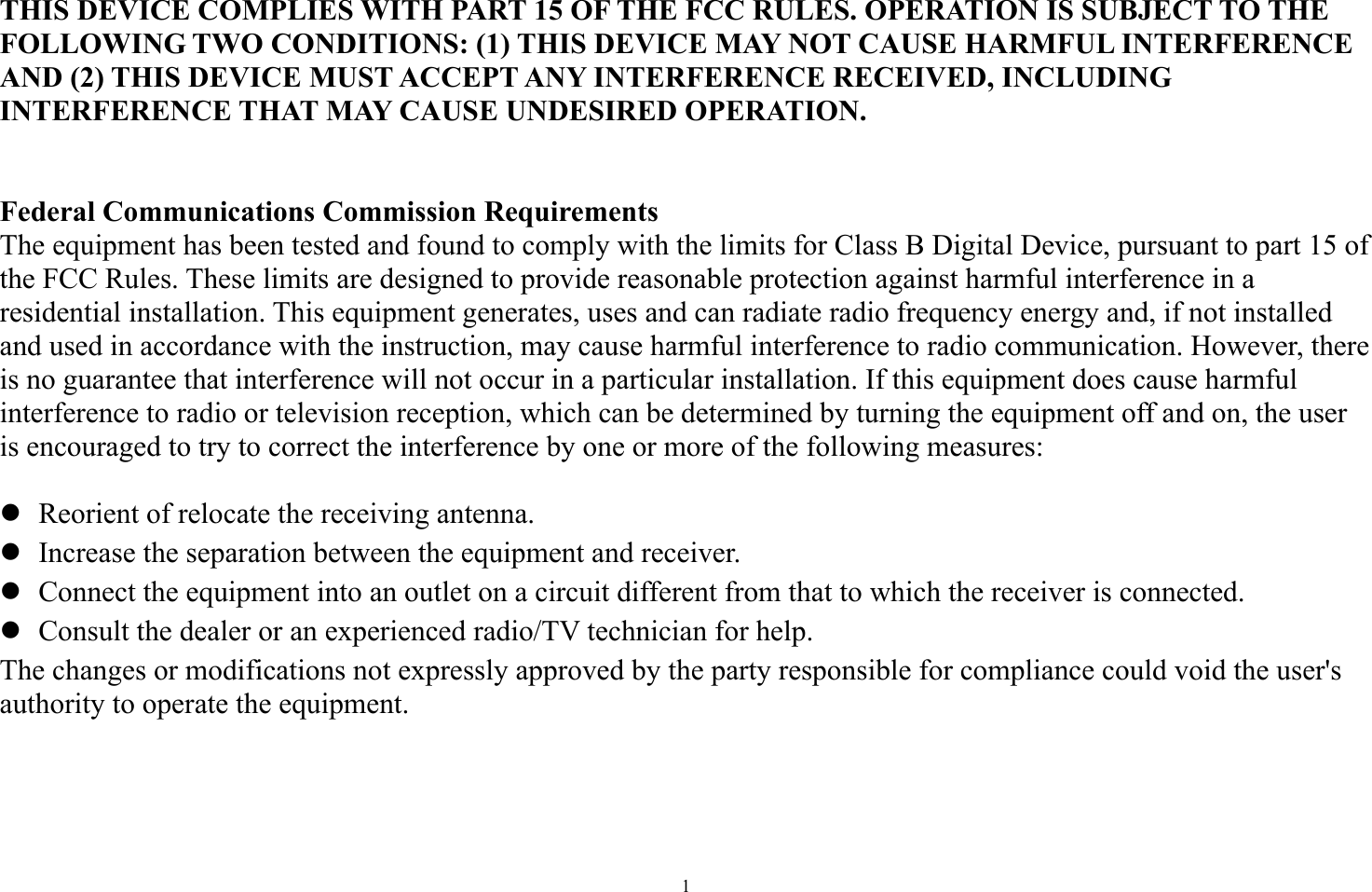   1   THIS DEVICE COMPLIES WITH PART 15 OF THE FCC RULES. OPERATION IS SUBJECT TO THE FOLLOWING TWO CONDITIONS: (1) THIS DEVICE MAY NOT CAUSE HARMFUL INTERFERENCE AND (2) THIS DEVICE MUST ACCEPT ANY INTERFERENCE RECEIVED, INCLUDING INTERFERENCE THAT MAY CAUSE UNDESIRED OPERATION.   Federal Communications Commission Requirements The equipment has been tested and found to comply with the limits for Class B Digital Device, pursuant to part 15 of the FCC Rules. These limits are designed to provide reasonable protection against harmful interference in a residential installation. This equipment generates, uses and can radiate radio frequency energy and, if not installed and used in accordance with the instruction, may cause harmful interference to radio communication. However, there is no guarantee that interference will not occur in a particular installation. If this equipment does cause harmful interference to radio or television reception, which can be determined by turning the equipment off and on, the user is encouraged to try to correct the interference by one or more of the following measures:   Reorient of relocate the receiving antenna.  Increase the separation between the equipment and receiver.  Connect the equipment into an outlet on a circuit different from that to which the receiver is connected.  Consult the dealer or an experienced radio/TV technician for help. The changes or modifications not expressly approved by the party responsible for compliance could void the user&apos;s authority to operate the equipment.  