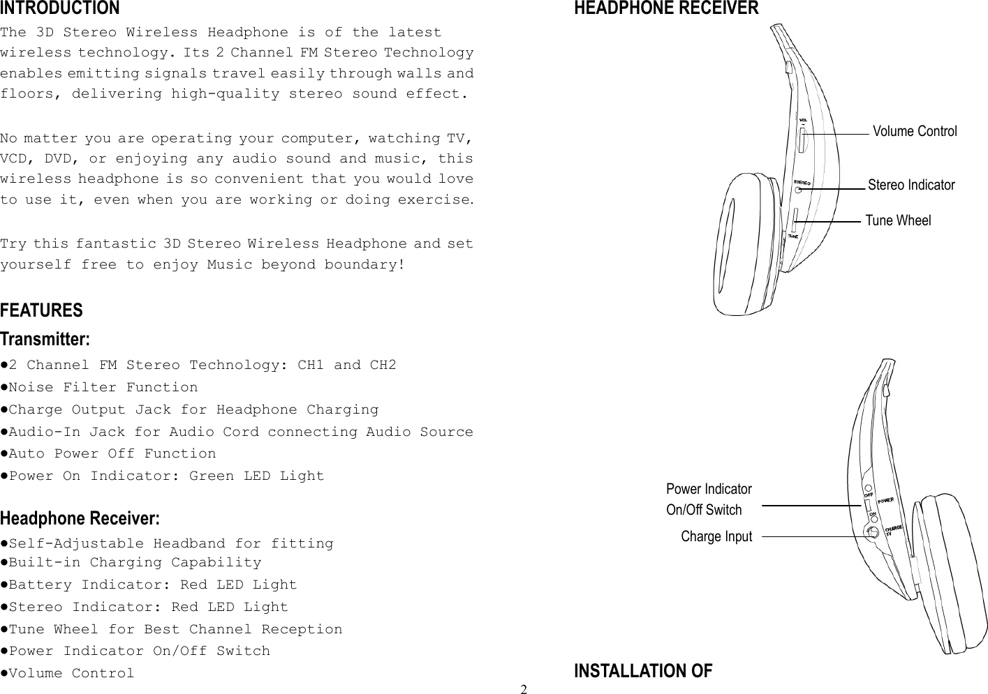  2Power Indicator On/Off Switch Charge Input Volume Control Stereo IndicatorTune Wheel INTRODUCTION The 3D Stereo Wireless Headphone is of the latest wireless technology. Its 2 Channel FM Stereo Technology enables emitting signals travel easily through walls and floors, delivering high-quality stereo sound effect.   No matter you are operating your computer, watching TV, VCD, DVD, or enjoying any audio sound and music, this wireless headphone is so convenient that you would love to use it, even when you are working or doing exercise.  Try this fantastic 3D Stereo Wireless Headphone and set yourself free to enjoy Music beyond boundary!  FEATURES Transmitter: ●2 Channel FM Stereo Technology: CH1 and CH2 ●Noise Filter Function ●Charge Output Jack for Headphone Charging ●Audio-In Jack for Audio Cord connecting Audio Source   ●Auto Power Off Function ●Power On Indicator: Green LED Light   Headphone Receiver: ●Self-Adjustable Headband for fitting ●Built-in Charging Capability ●Battery Indicator: Red LED Light ●Stereo Indicator: Red LED Light ●Tune Wheel for Best Channel Reception ●Power Indicator On/Off Switch ●Volume Control HEADPHONE RECEIVER                                                                                          INSTALLATION OF 
