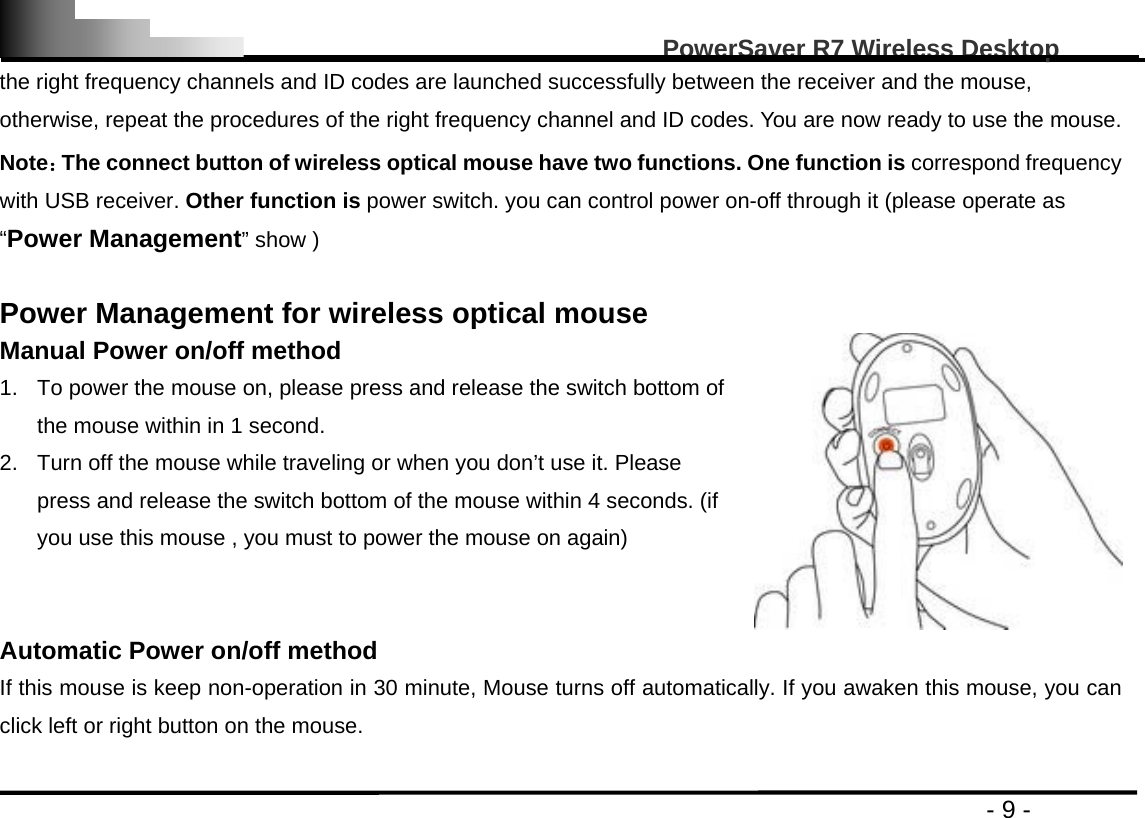                                                                                                   PowerSaver R7 Wireless Desktop                                                                                       - 9 - the right frequency channels and ID codes are launched successfully between the receiver and the mouse, otherwise, repeat the procedures of the right frequency channel and ID codes. You are now ready to use the mouse. Note：The connect button of wireless optical mouse have two functions. One function is correspond frequency with USB receiver. Other function is power switch. you can control power on-off through it (please operate as “Power Management” show )  Power Management for wireless optical mouse   Manual Power on/off method 1.  To power the mouse on, please press and release the switch bottom of the mouse within in 1 second. 2.  Turn off the mouse while traveling or when you don’t use it. Please press and release the switch bottom of the mouse within 4 seconds. (if you use this mouse , you must to power the mouse on again)    Automatic Power on/off method   If this mouse is keep non-operation in 30 minute, Mouse turns off automatically. If you awaken this mouse, you can click left or right button on the mouse. 