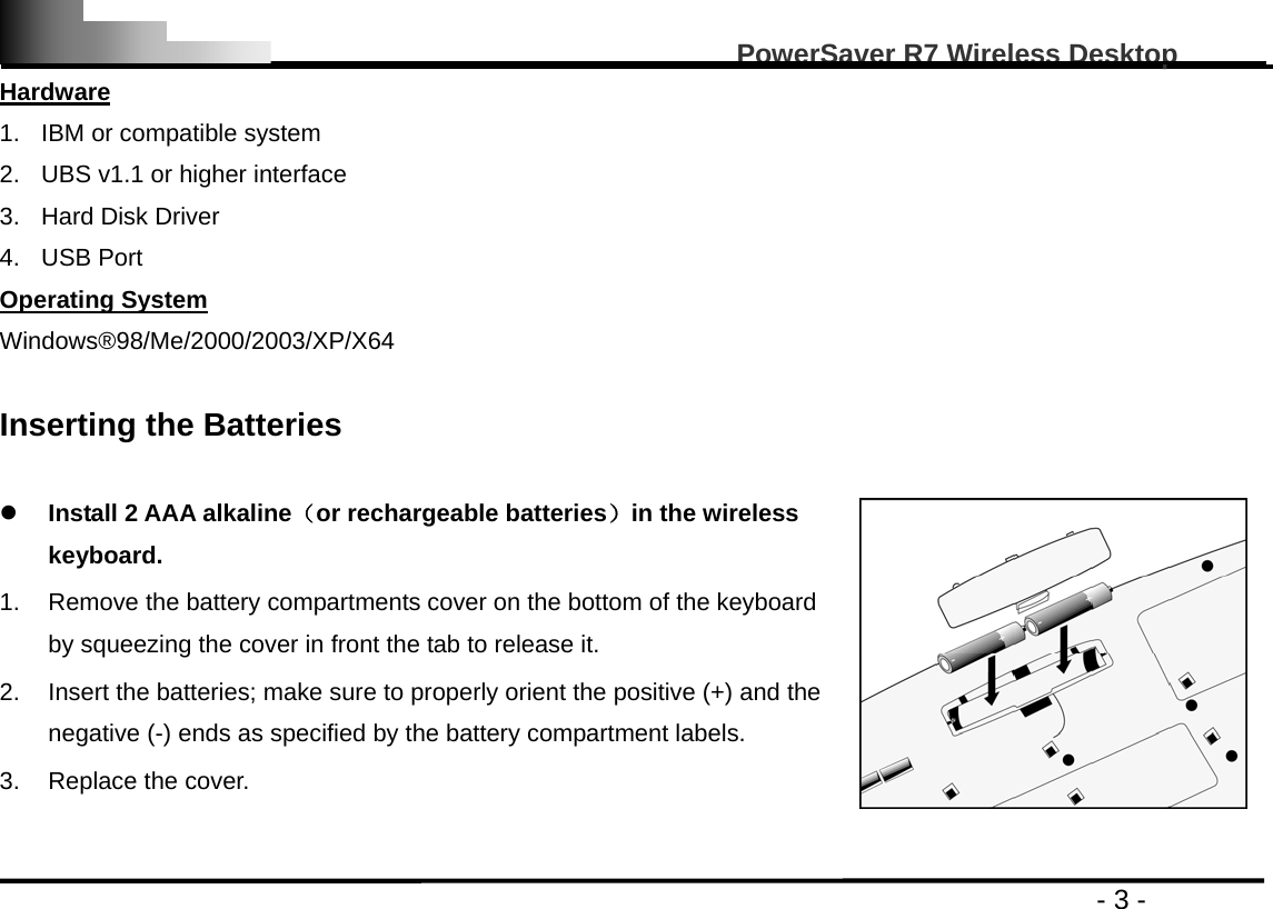                                                                                                   PowerSaver R7 Wireless Desktop                                                                                       - 3 - Hardware 1.  IBM or compatible system   2.  UBS v1.1 or higher interface 3.  Hard Disk Driver   4. USB Port Operating System Windows®98/Me/2000/2003/XP/X64  Inserting the Batteries    z Install 2 AAA alkaline（or rechargeable batteries）in the wireless keyboard.  1.  Remove the battery compartments cover on the bottom of the keyboard by squeezing the cover in front the tab to release it.   2.  Insert the batteries; make sure to properly orient the positive (+) and the negative (-) ends as specified by the battery compartment labels.   3. Replace the cover.   
