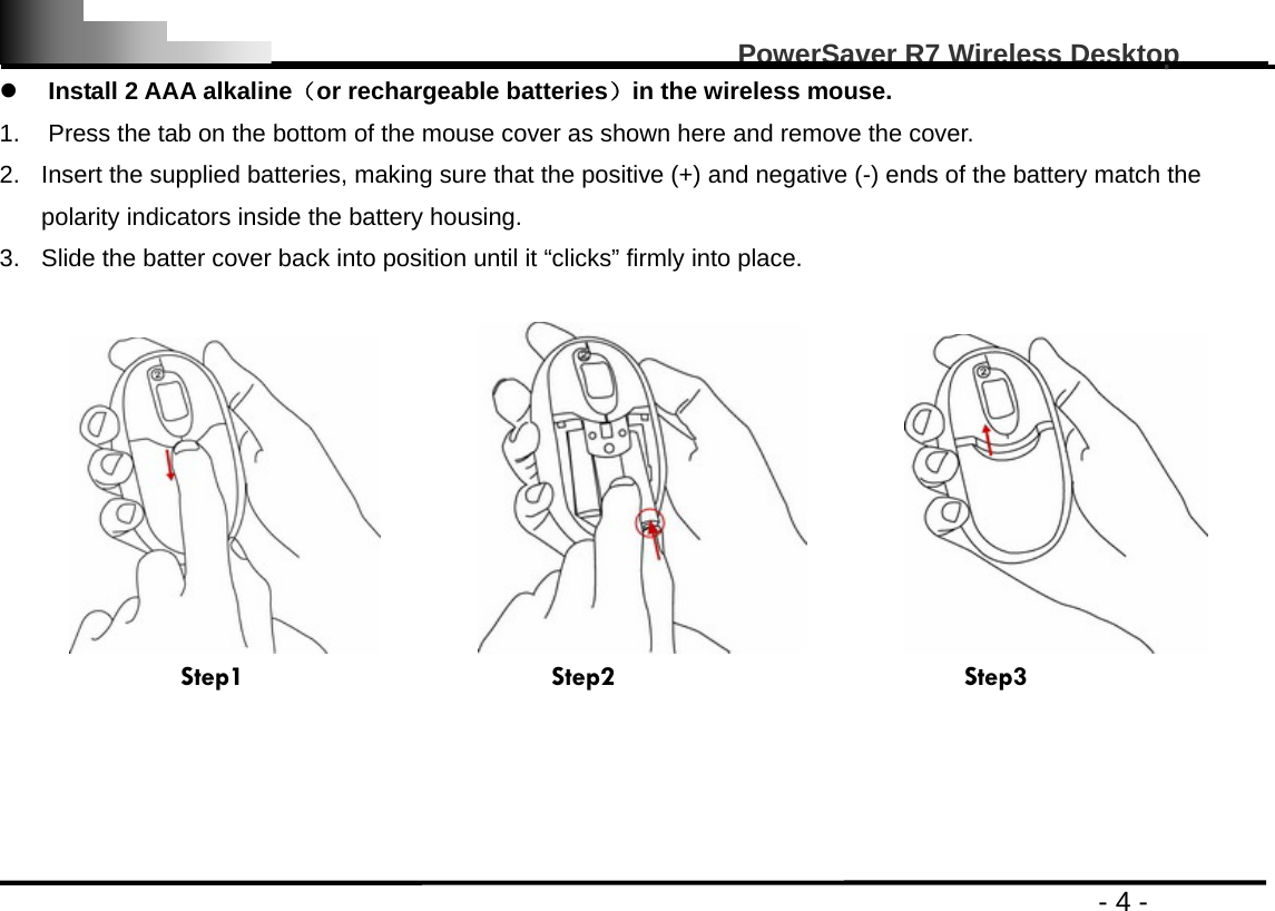                                                                                                   PowerSaver R7 Wireless Desktop                                                                                       - 4 - z Install 2 AAA alkaline（or rechargeable batteries）in the wireless mouse. 1.  Press the tab on the bottom of the mouse cover as shown here and remove the cover.   2.  Insert the supplied batteries, making sure that the positive (+) and negative (-) ends of the battery match the polarity indicators inside the battery housing. 3.  Slide the batter cover back into position until it “clicks” firmly into place.                                Step1                      Step2                         Step3     