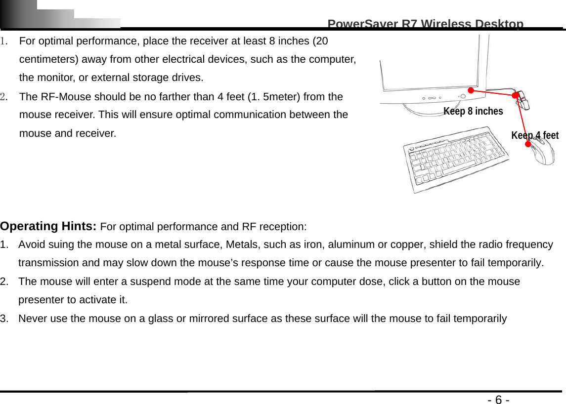                                                                                                   PowerSaver R7 Wireless Desktop                                                                                       - 6 - 1.  For optimal performance, place the receiver at least 8 inches (20 centimeters) away from other electrical devices, such as the computer, the monitor, or external storage drives. 2.  The RF-Mouse should be no farther than 4 feet (1. 5meter) from the mouse receiver. This will ensure optimal communication between the mouse and receiver.    Operating Hints: For optimal performance and RF reception: 1.  Avoid suing the mouse on a metal surface, Metals, such as iron, aluminum or copper, shield the radio frequency transmission and may slow down the mouse’s response time or cause the mouse presenter to fail temporarily. 2.  The mouse will enter a suspend mode at the same time your computer dose, click a button on the mouse presenter to activate it. 3.  Never use the mouse on a glass or mirrored surface as these surface will the mouse to fail temporarily    Keep 8 inches Keep 4 feet 
