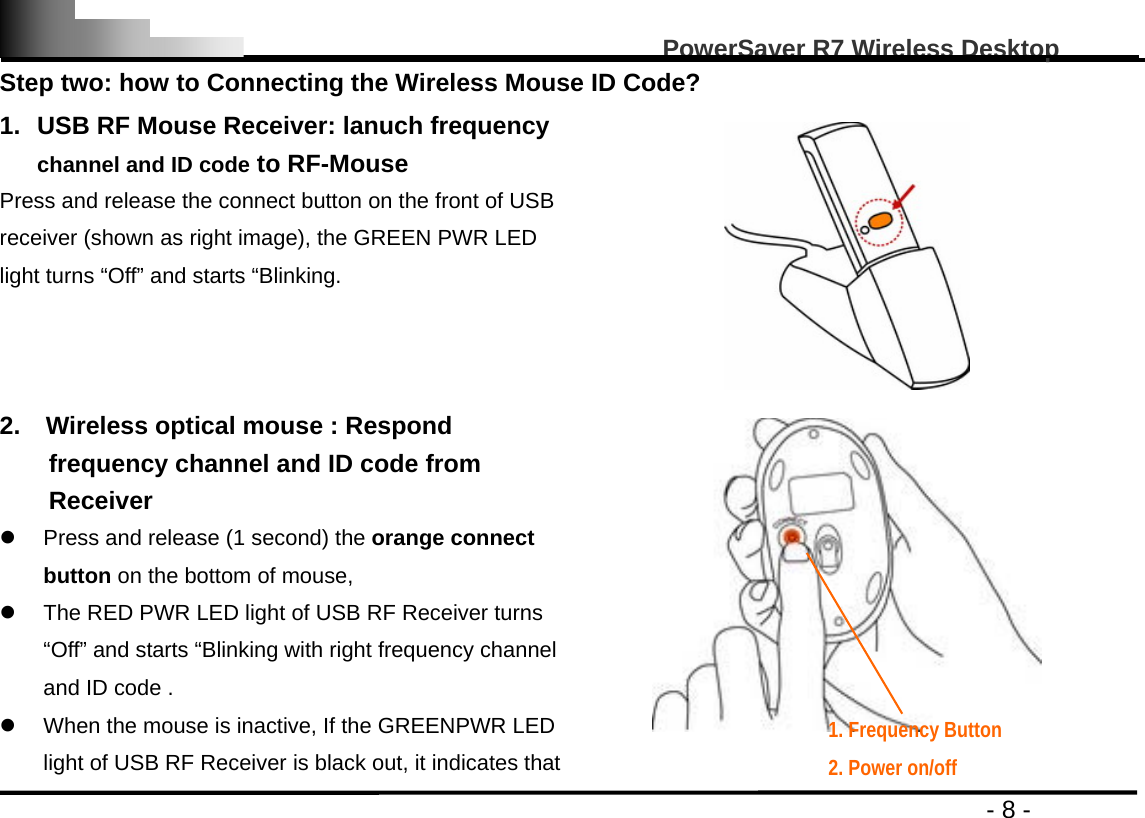                                                                                                   PowerSaver R7 Wireless Desktop                                                                                       - 8 - Step two: how to Connecting the Wireless Mouse ID Code? 1.  USB RF Mouse Receiver: lanuch frequency channel and ID code to RF-Mouse Press and release the connect button on the front of USB receiver (shown as right image), the GREEN PWR LED light turns “Off” and starts “Blinking.  2.    Wireless optical mouse : Respond frequency channel and ID code from Receiver z  Press and release (1 second) the orange connect button on the bottom of mouse, z  The RED PWR LED light of USB RF Receiver turns “Off” and starts “Blinking with right frequency channel and ID code .   z  When the mouse is inactive, If the GREENPWR LED light of USB RF Receiver is black out, it indicates that  1. Frequency Button     2. Power on/off 