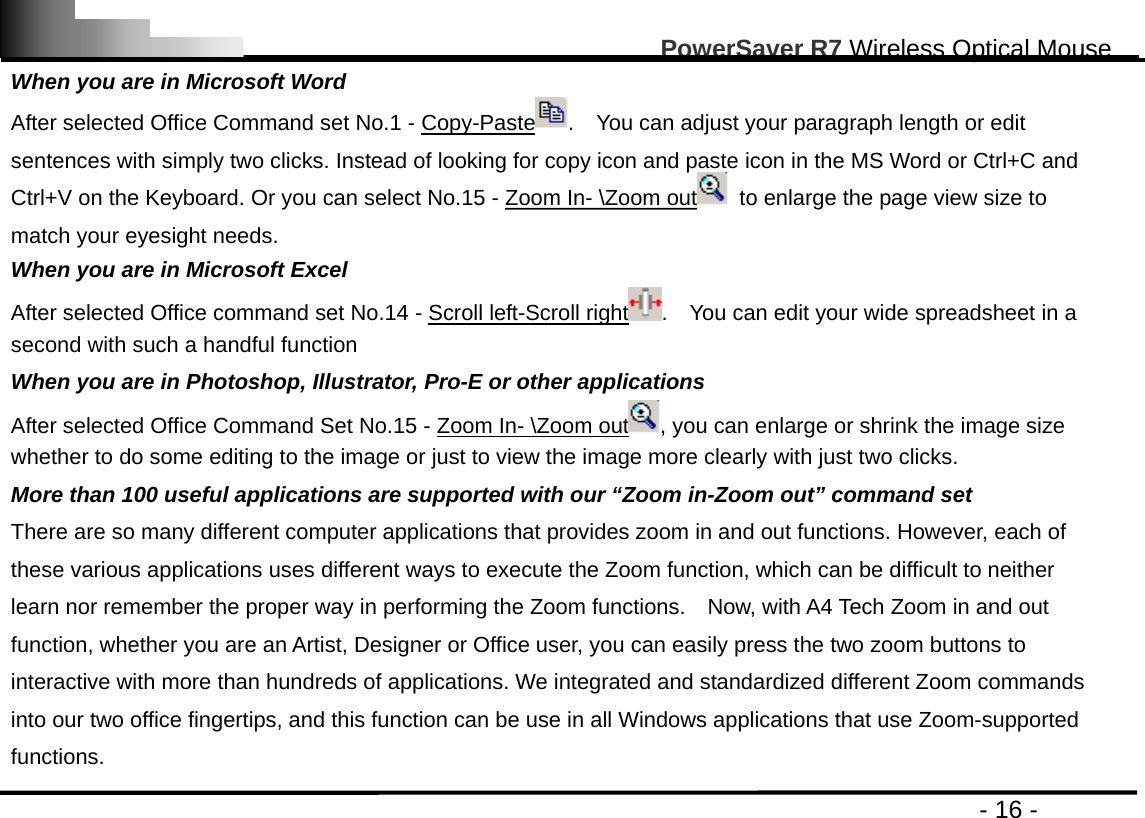                                                                                                       PowerSaver R7 Wireless Optical Mouse                                                                                         - 16 - When you are in Microsoft Word After selected Office Command set No.1 - Copy-Paste .    You can adjust your paragraph length or edit sentences with simply two clicks. Instead of looking for copy icon and paste icon in the MS Word or Ctrl+C and Ctrl+V on the Keyboard. Or you can select No.15 - Zoom In- \Zoom out   to enlarge the page view size to match your eyesight needs. When you are in Microsoft Excel After selected Office command set No.14 - Scroll left-Scroll right .    You can edit your wide spreadsheet in a second with such a handful function When you are in Photoshop, Illustrator, Pro-E or other applications After selected Office Command Set No.15 - Zoom In- \Zoom out , you can enlarge or shrink the image size whether to do some editing to the image or just to view the image more clearly with just two clicks. More than 100 useful applications are supported with our “Zoom in-Zoom out” command set There are so many different computer applications that provides zoom in and out functions. However, each of these various applications uses different ways to execute the Zoom function, which can be difficult to neither learn nor remember the proper way in performing the Zoom functions.    Now, with A4 Tech Zoom in and out function, whether you are an Artist, Designer or Office user, you can easily press the two zoom buttons to interactive with more than hundreds of applications. We integrated and standardized different Zoom commands into our two office fingertips, and this function can be use in all Windows applications that use Zoom-supported functions.  