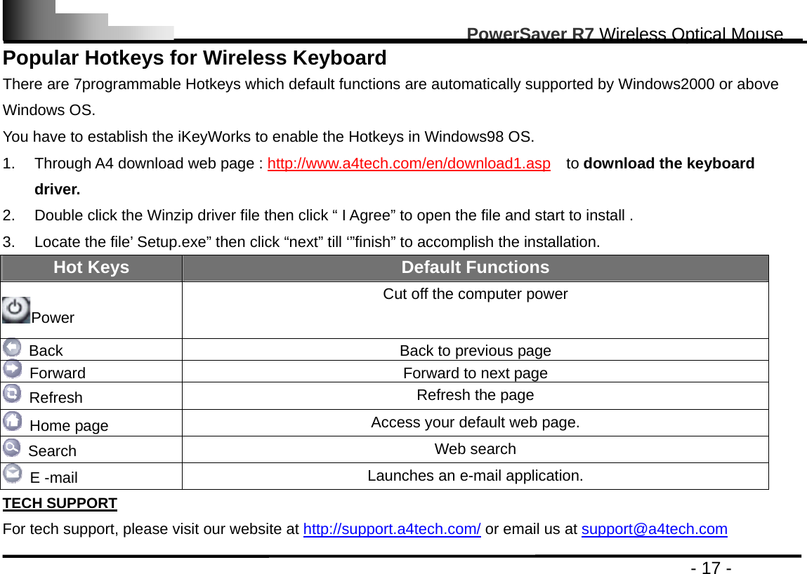                                                                                                       PowerSaver R7 Wireless Optical Mouse                                                                                         - 17 - Popular Hotkeys for Wireless Keyboard There are 7programmable Hotkeys which default functions are automatically supported by Windows2000 or above Windows OS.   You have to establish the iKeyWorks to enable the Hotkeys in Windows98 OS. 1.  Through A4 download web page : http://www.a4tech.com/en/download1.asp  to download the keyboard driver. 2.  Double click the Winzip driver file then click “ I Agree” to open the file and start to install . 3.  Locate the file’ Setup.exe” then click “next” till ‘”finish” to accomplish the installation. Hot Keys  Default Functions Power Cut off the computer power   Back  Back to previous page   Forward  Forward to next page  Refresh  Refresh the page  Home page  Access your default web page.  Search  Web search  E -mail  Launches an e-mail application. TECH SUPPORT For tech support, please visit our website at http://support.a4tech.com/ or email us at support@a4tech.com 