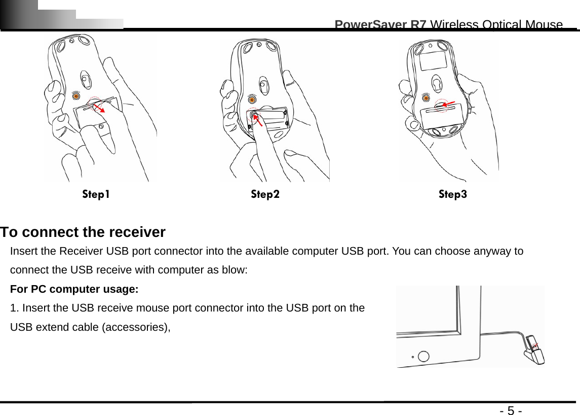                                                                                                       PowerSaver R7 Wireless Optical Mouse                                                                                         - 5 -                                      Step1                      Step2                         Step3  To connect the receiver Insert the Receiver USB port connector into the available computer USB port. You can choose anyway to connect the USB receive with computer as blow: For PC computer usage: 1. Insert the USB receive mouse port connector into the USB port on the USB extend cable (accessories),    